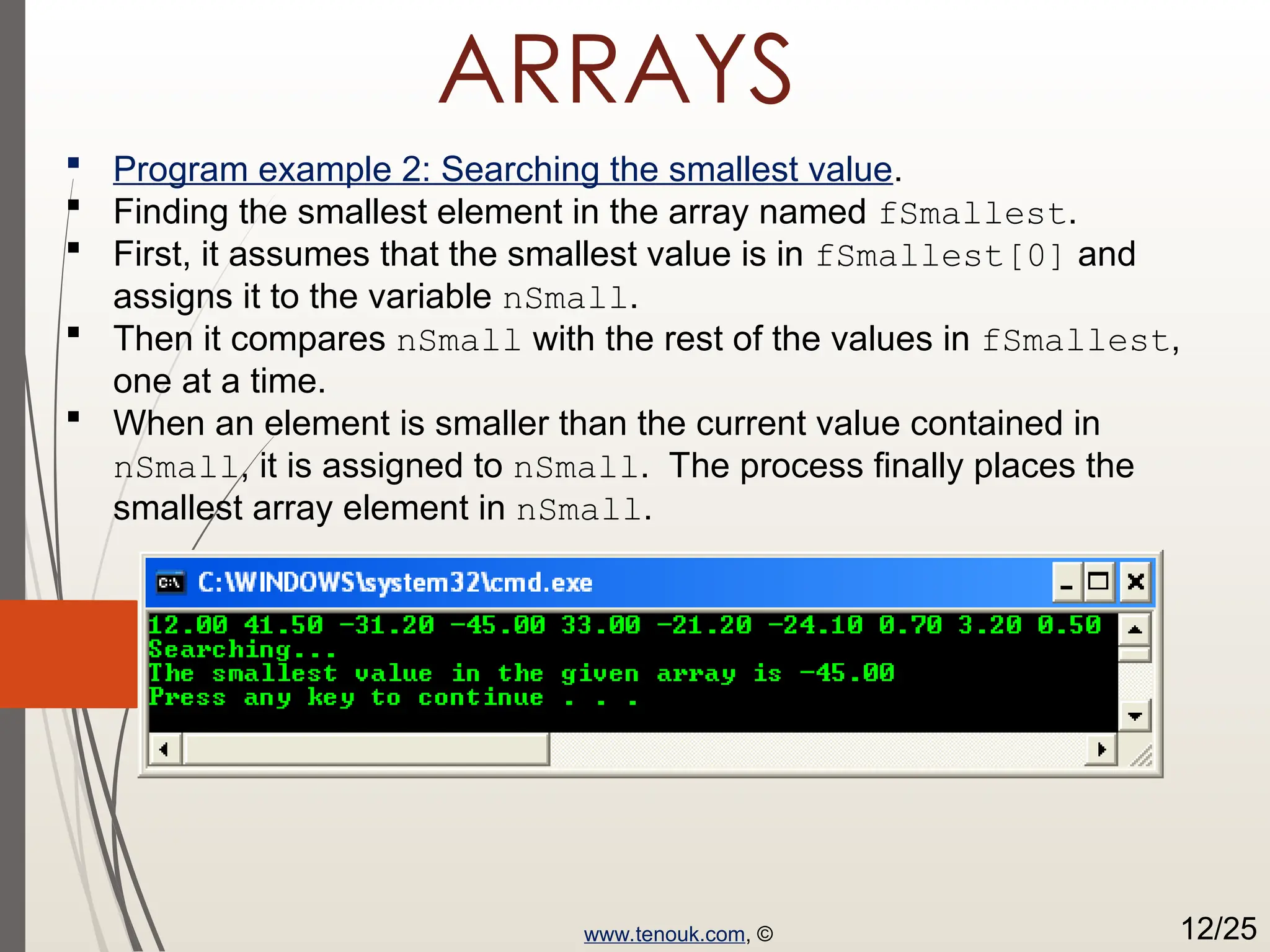 ARRAYS  Program example 2: Searching the smallest value.  Finding the smallest element in the array named fSmallest.  First, it assumes that the smallest value is in fSmallest[0] and assigns it to the variable nSmall.  Then it compares nSmall with the rest of the values in fSmallest, one at a time.  When an element is smaller than the current value contained in nSmall, it is assigned to nSmall. The process finally places the smallest array element in nSmall. www.tenouk.com, © 12/25 