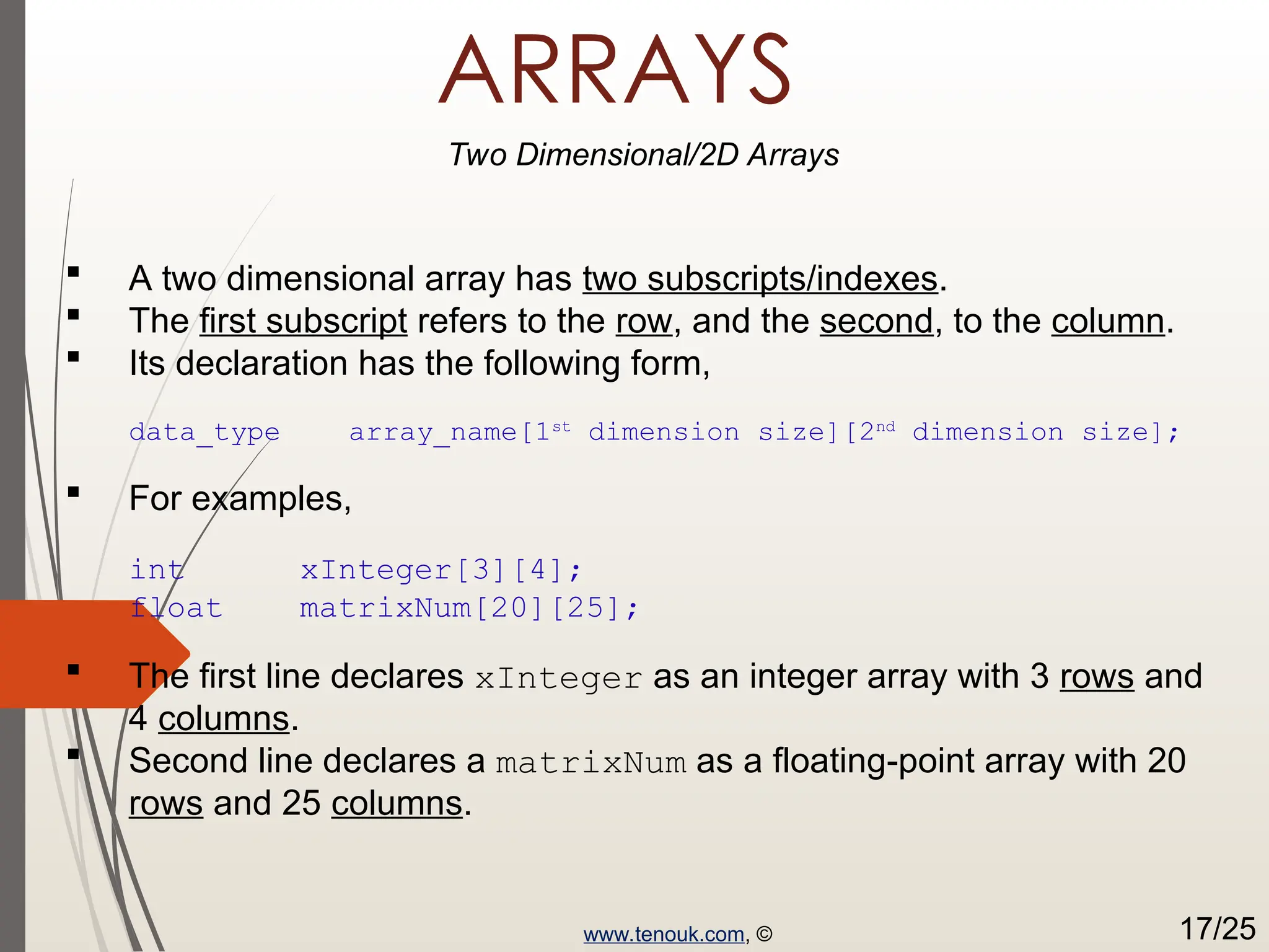 ARRAYS Two Dimensional/2D Arrays  A two dimensional array has two subscripts/indexes.  The first subscript refers to the row, and the second, to the column.  Its declaration has the following form, data_type array_name[1st dimension size][2nd dimension size];  For examples, int xInteger[3][4]; float matrixNum[20][25];  The first line declares xInteger as an integer array with 3 rows and 4 columns.  Second line declares a matrixNum as a floating-point array with 20 rows and 25 columns. www.tenouk.com, © 17/25 