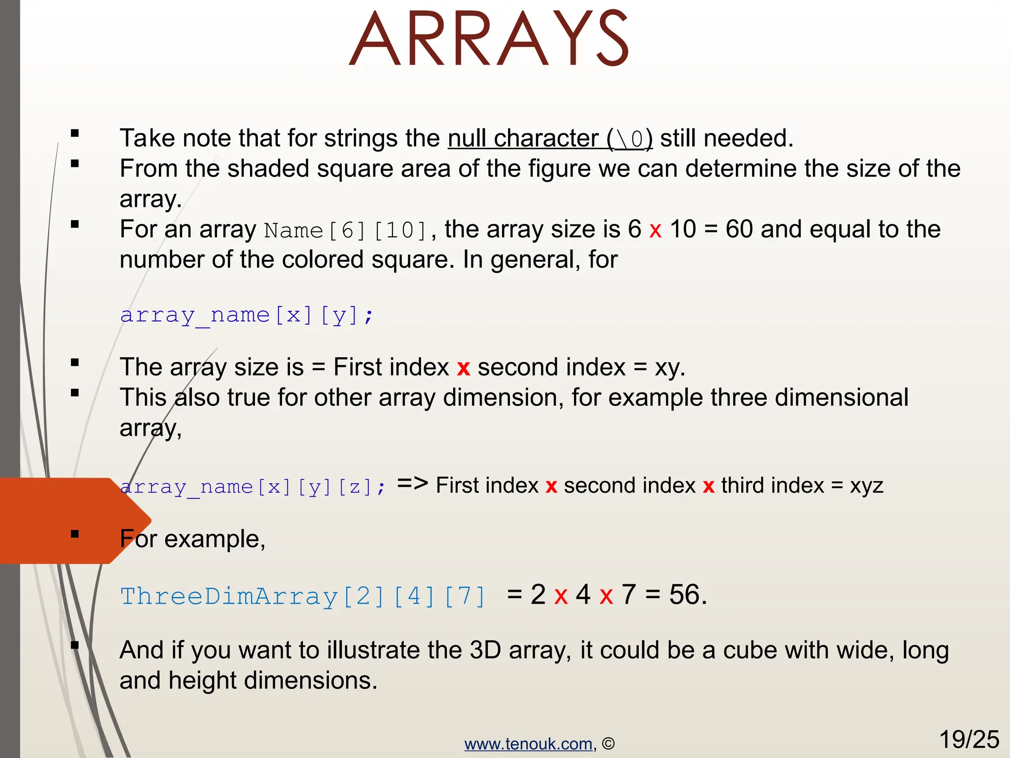 ARRAYS  Take note that for strings the null character (0) still needed.  From the shaded square area of the figure we can determine the size of the array.  For an array Name[6][10], the array size is 6 x 10 = 60 and equal to the number of the colored square. In general, for array_name[x][y];  The array size is = First index x second index = xy.  This also true for other array dimension, for example three dimensional array, array_name[x][y][z]; => First index x second index x third index = xyz  For example, ThreeDimArray[2][4][7] = 2 x 4 x 7 = 56.  And if you want to illustrate the 3D array, it could be a cube with wide, long and height dimensions. www.tenouk.com, © 19/25 