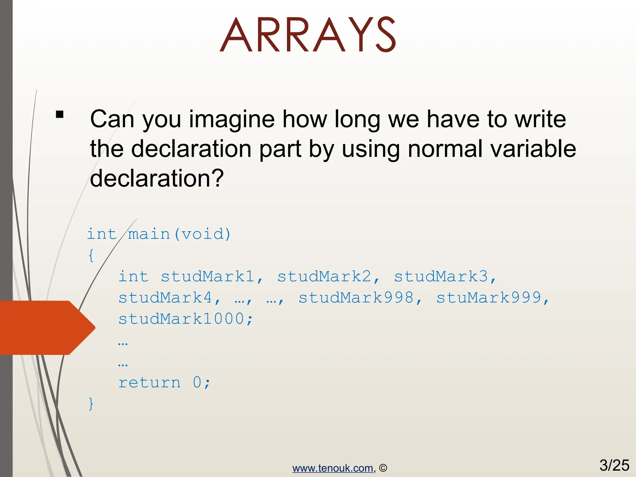 ARRAYS  Can you imagine how long we have to write the declaration part by using normal variable declaration? int main(void) { int studMark1, studMark2, studMark3, studMark4, …, …, studMark998, stuMark999, studMark1000; … … return 0; } www.tenouk.com, © 3/25 