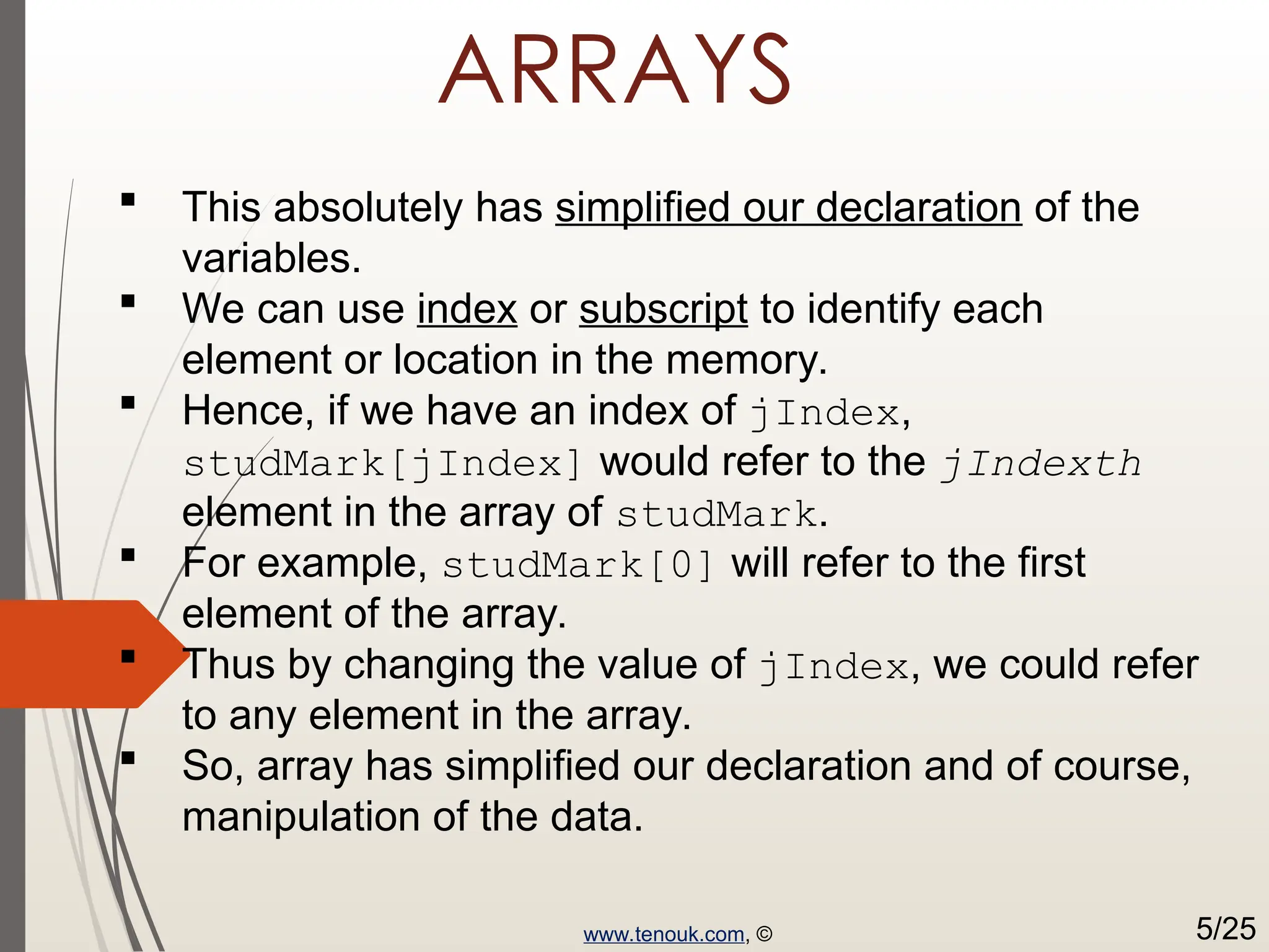 ARRAYS  This absolutely has simplified our declaration of the variables.  We can use index or subscript to identify each element or location in the memory.  Hence, if we have an index of jIndex, studMark[jIndex] would refer to the jIndexth element in the array of studMark.  For example, studMark[0] will refer to the first element of the array.  Thus by changing the value of jIndex, we could refer to any element in the array.  So, array has simplified our declaration and of course, manipulation of the data. www.tenouk.com, © 5/25 
