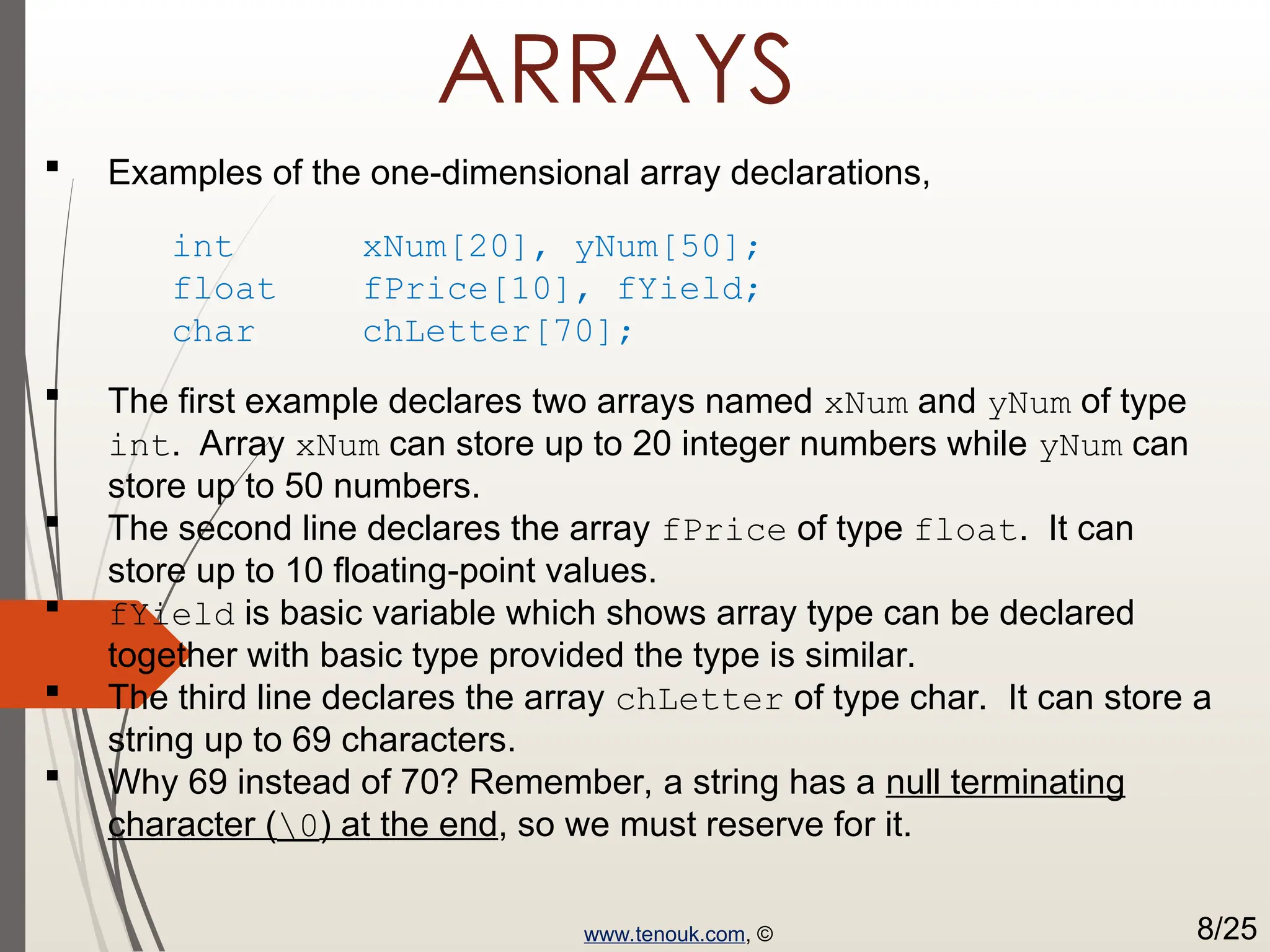 ARRAYS  Examples of the one-dimensional array declarations, int xNum[20], yNum[50]; float fPrice[10], fYield; char chLetter[70];  The first example declares two arrays named xNum and yNum of type int. Array xNum can store up to 20 integer numbers while yNum can store up to 50 numbers.  The second line declares the array fPrice of type float. It can store up to 10 floating-point values.  fYield is basic variable which shows array type can be declared together with basic type provided the type is similar.  The third line declares the array chLetter of type char. It can store a string up to 69 characters.  Why 69 instead of 70? Remember, a string has a null terminating character (0) at the end, so we must reserve for it. www.tenouk.com, © 8/25 