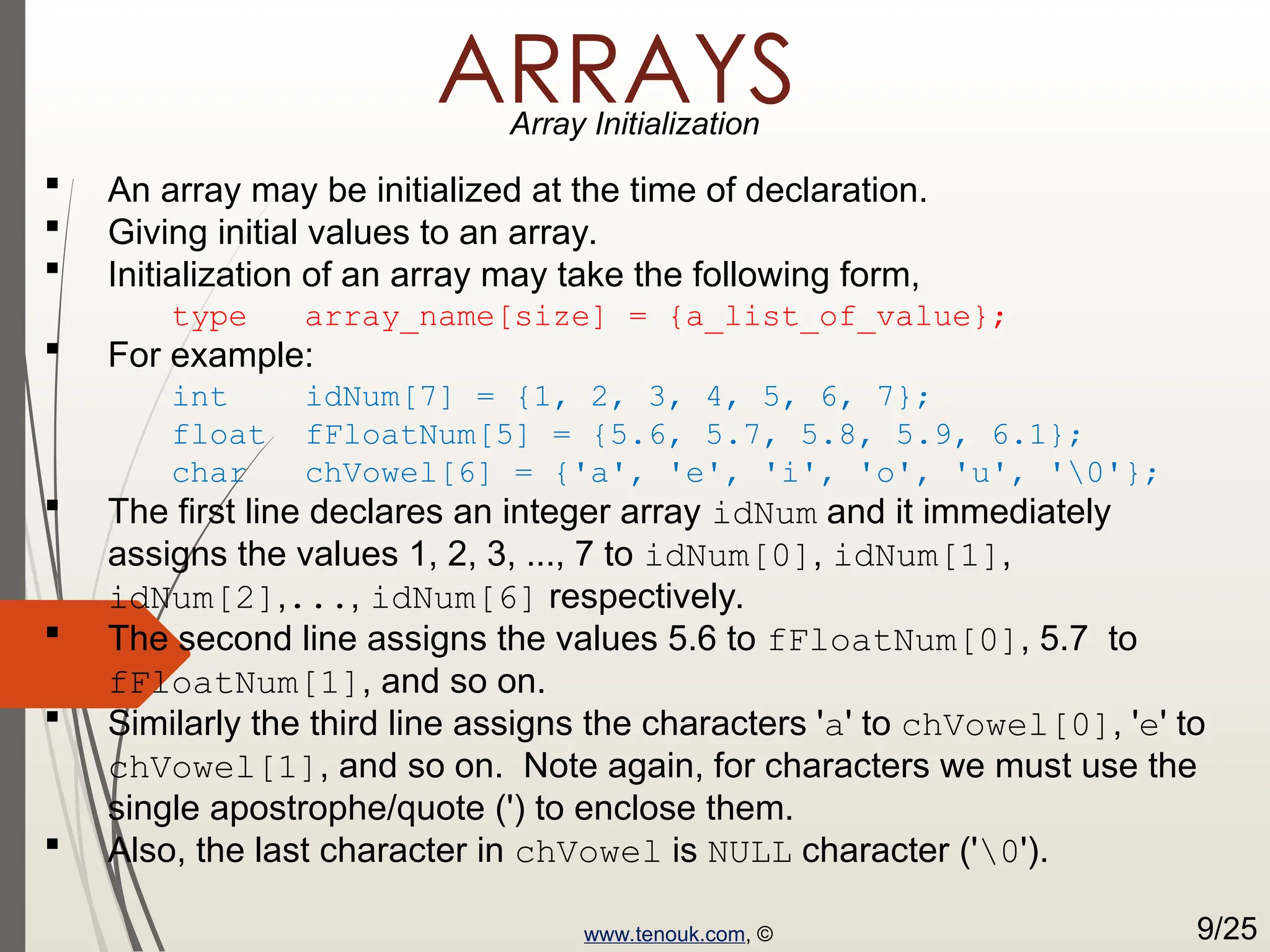 ARRAYS Array Initialization  An array may be initialized at the time of declaration.  Giving initial values to an array.  Initialization of an array may take the following form, type array_name[size] = {a_list_of_value};  For example: int idNum[7] = {1, 2, 3, 4, 5, 6, 7}; float fFloatNum[5] = {5.6, 5.7, 5.8, 5.9, 6.1}; char chVowel[6] = {'a', 'e', 'i', 'o', 'u', '0'};  The first line declares an integer array idNum and it immediately assigns the values 1, 2, 3, ..., 7 to idNum[0], idNum[1], idNum[2],..., idNum[6] respectively.  The second line assigns the values 5.6 to fFloatNum[0], 5.7 to fFloatNum[1], and so on.  Similarly the third line assigns the characters 'a' to chVowel[0], 'e' to chVowel[1], and so on. Note again, for characters we must use the single apostrophe/quote (') to enclose them.  Also, the last character in chVowel is NULL character ('0'). www.tenouk.com, © 9/25 