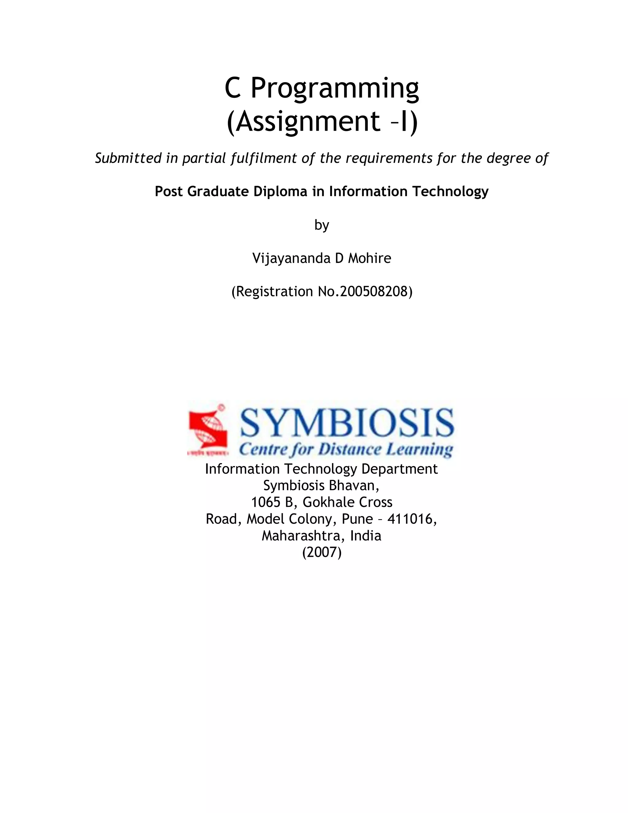 C Programming (Assignment –I) Submitted in partial fulfilment of the requirements for the degree of Post Graduate Diploma in Information Technology by Vijayananda D Mohire (Registration No.200508208) Information Technology Department Symbiosis Bhavan, 1065 B, Gokhale Cross Road, Model Colony, Pune – 411016, Maharashtra, India (2007) 