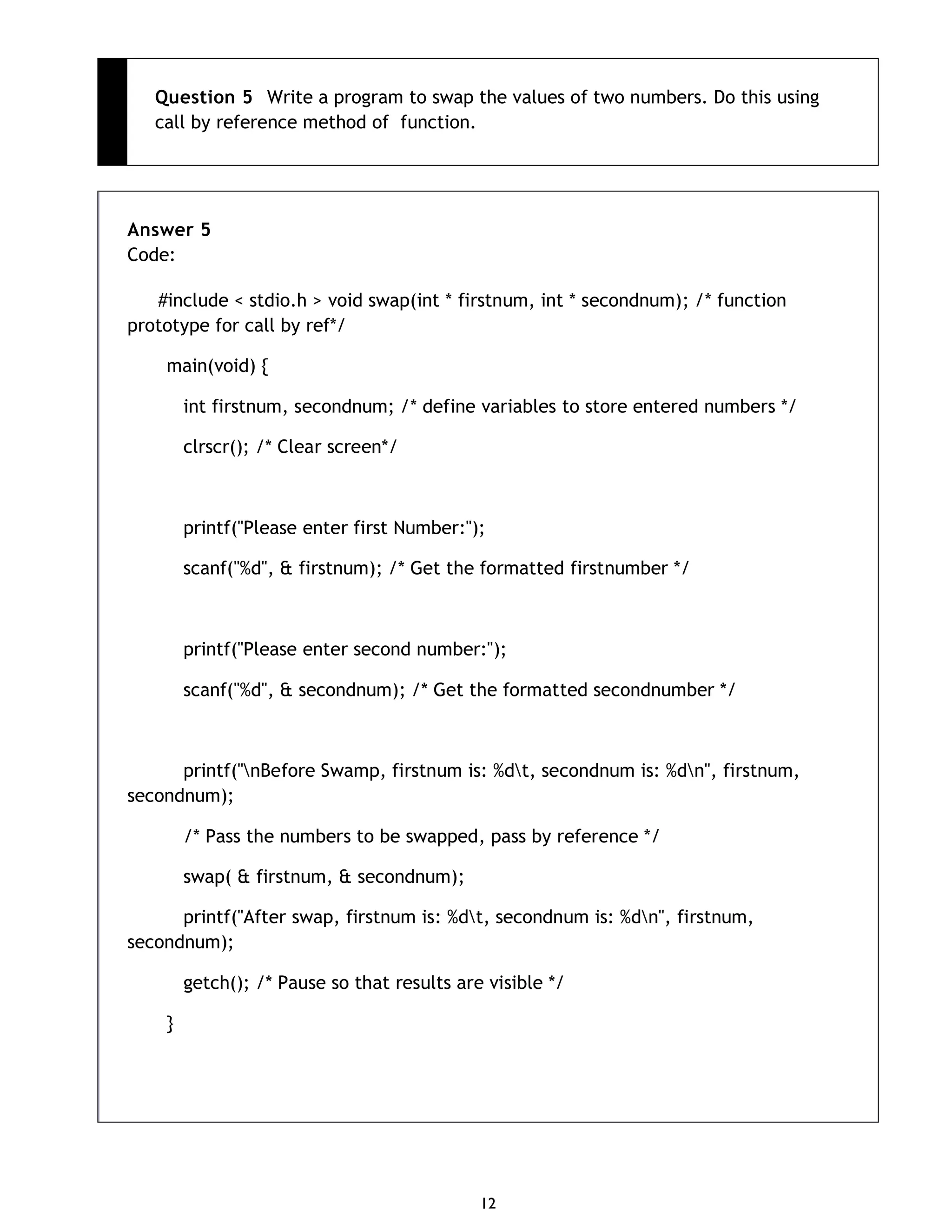 12 Question 5 Write a program to swap the values of two numbers. Do this using call by reference method of function. Answer 5 Code: #include < stdio.h > void swap(int * firstnum, int * secondnum); /* function prototype for call by ref*/ main(void) { int firstnum, secondnum; /* define variables to store entered numbers */ clrscr(); /* Clear screen*/ printf("Please enter first Number:"); scanf("%d", & firstnum); /* Get the formatted firstnumber */ printf("Please enter second number:"); scanf("%d", & secondnum); /* Get the formatted secondnumber */ printf("nBefore Swamp, firstnum is: %dt, secondnum is: %dn", firstnum, secondnum); /* Pass the numbers to be swapped, pass by reference */ swap( & firstnum, & secondnum); printf("After swap, firstnum is: %dt, secondnum is: %dn", firstnum, secondnum); getch(); /* Pause so that results are visible */ } 