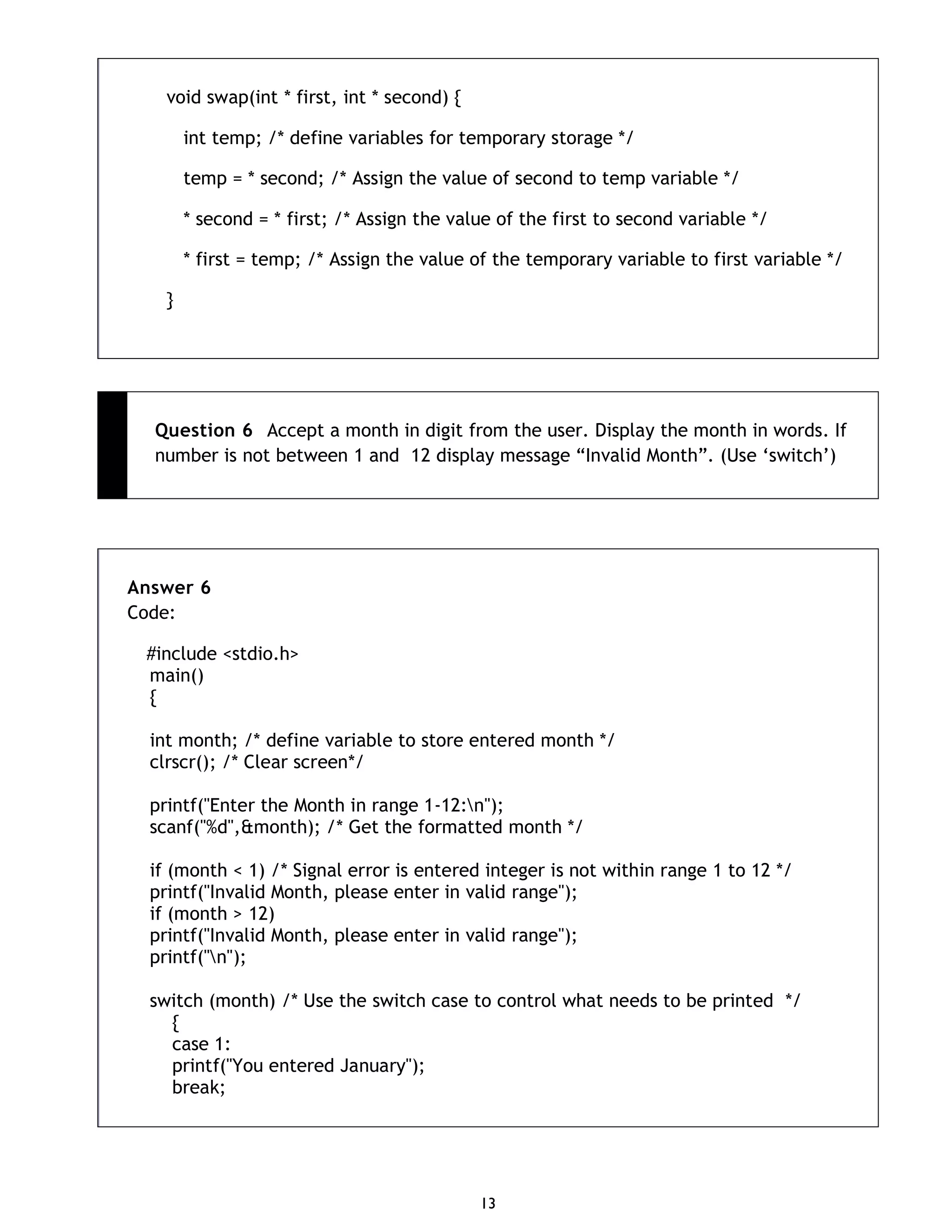 13 void swap(int * first, int * second) { int temp; /* define variables for temporary storage */ temp = * second; /* Assign the value of second to temp variable */ * second = * first; /* Assign the value of the first to second variable */ * first = temp; /* Assign the value of the temporary variable to first variable */ } Question 6 Accept a month in digit from the user. Display the month in words. If number is not between 1 and 12 display message “Invalid Month”. (Use „switch‟) Answer 6 Code: #include <stdio.h> main() { int month; /* define variable to store entered month */ clrscr(); /* Clear screen*/ printf("Enter the Month in range 1-12:n"); scanf("%d",&month); /* Get the formatted month */ if (month < 1) /* Signal error is entered integer is not within range 1 to 12 */ printf("Invalid Month, please enter in valid range"); if (month > 12) printf("Invalid Month, please enter in valid range"); printf("n"); switch (month) /* Use the switch case to control what needs to be printed */ { case 1: printf("You entered January"); break; 
