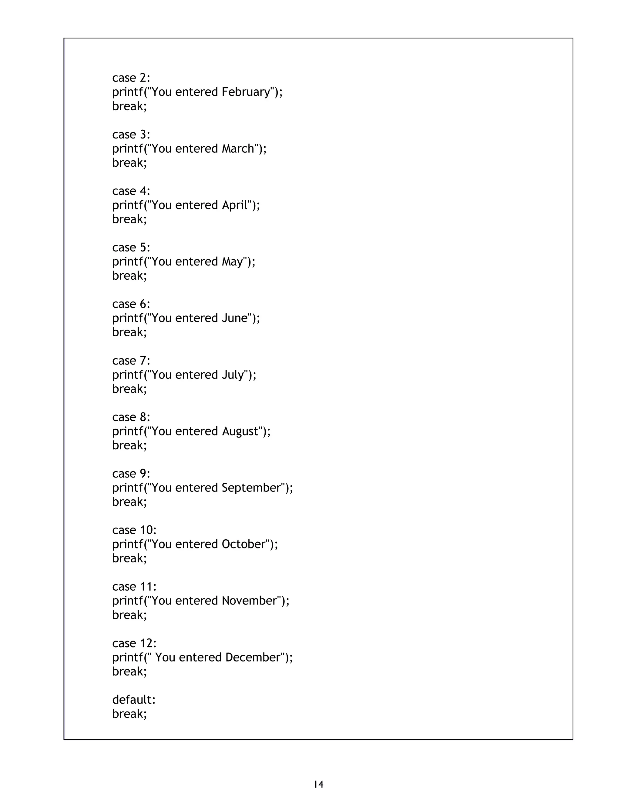 14 case 2: printf("You entered February"); break; case 3: printf("You entered March"); break; case 4: printf("You entered April"); break; case 5: printf("You entered May"); break; case 6: printf("You entered June"); break; case 7: printf("You entered July"); break; case 8: printf("You entered August"); break; case 9: printf("You entered September"); break; case 10: printf("You entered October"); break; case 11: printf("You entered November"); break; case 12: printf(" You entered December"); break; default: break; 