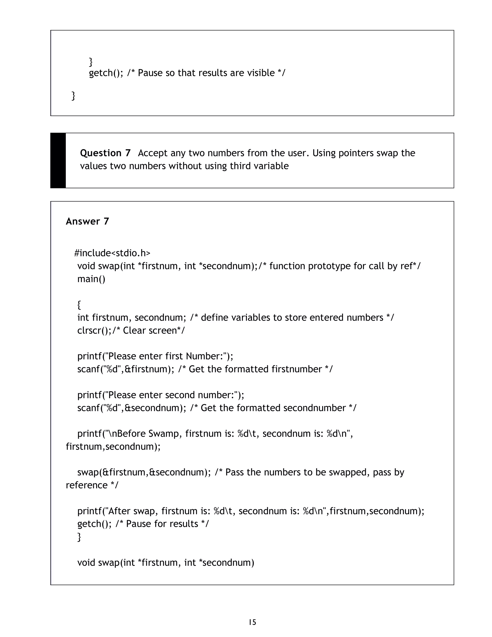 15 } getch(); /* Pause so that results are visible */ } Question 7 Accept any two numbers from the user. Using pointers swap the values two numbers without using third variable Answer 7 #include<stdio.h> void swap(int *firstnum, int *secondnum);/* function prototype for call by ref*/ main() { int firstnum, secondnum; /* define variables to store entered numbers */ clrscr();/* Clear screen*/ printf("Please enter first Number:"); scanf("%d",&firstnum); /* Get the formatted firstnumber */ printf("Please enter second number:"); scanf("%d",&secondnum); /* Get the formatted secondnumber */ printf("nBefore Swamp, firstnum is: %dt, secondnum is: %dn", firstnum,secondnum); swap(&firstnum,&secondnum); /* Pass the numbers to be swapped, pass by reference */ printf("After swap, firstnum is: %dt, secondnum is: %dn",firstnum,secondnum); getch(); /* Pause for results */ } void swap(int *firstnum, int *secondnum) 