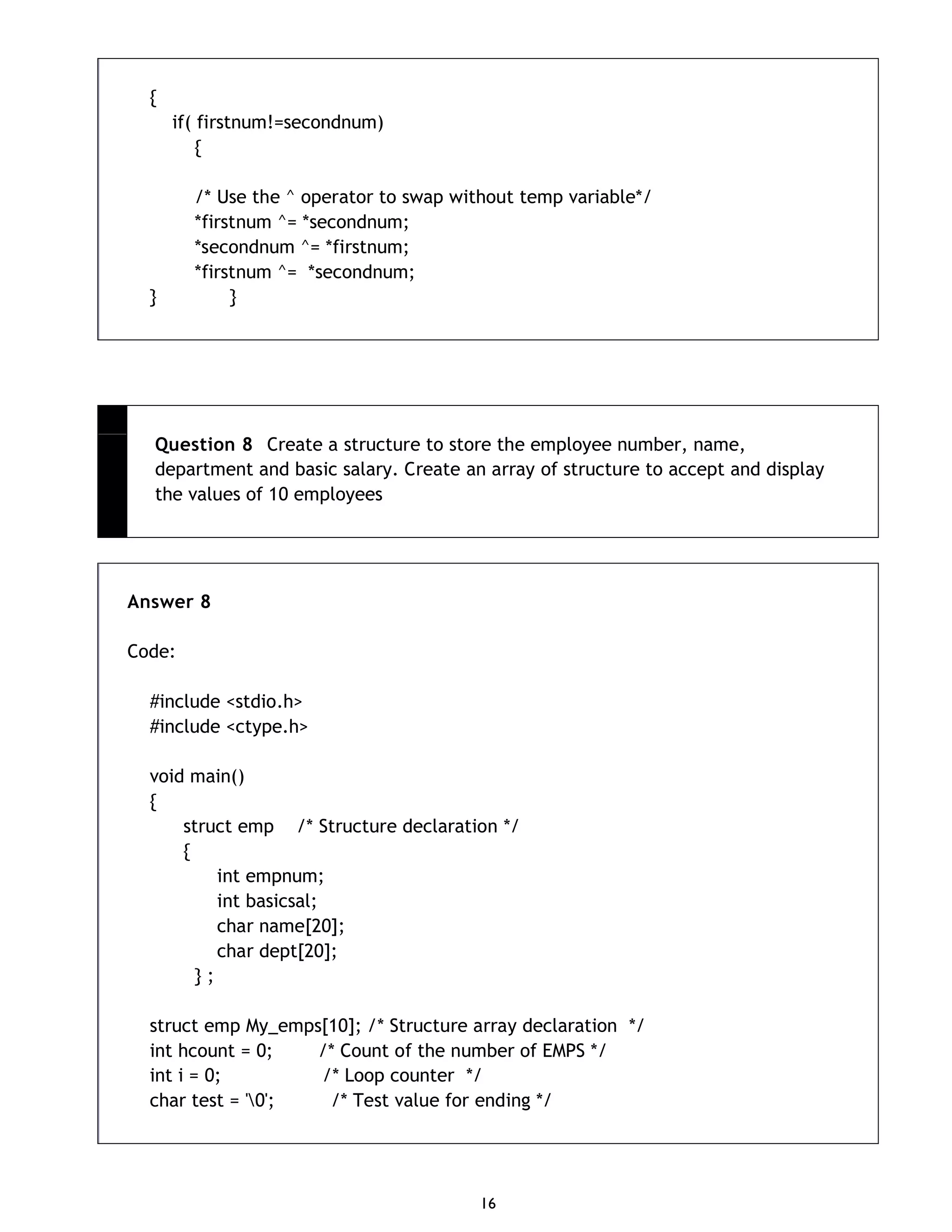 16 { if( firstnum!=secondnum) { /* Use the ^ operator to swap without temp variable*/ *firstnum ^= *secondnum; *secondnum ^= *firstnum; *firstnum ^= *secondnum; } } Question 8 Create a structure to store the employee number, name, department and basic salary. Create an array of structure to accept and display the values of 10 employees Answer 8 Code: #include <stdio.h> #include <ctype.h> void main() { struct emp /* Structure declaration */ { int empnum; int basicsal; char name[20]; char dept[20]; } ; struct emp My_emps[10]; /* Structure array declaration */ int hcount = 0; /* Count of the number of EMPS */ int i = 0; /* Loop counter */ char test = '0'; /* Test value for ending */ 