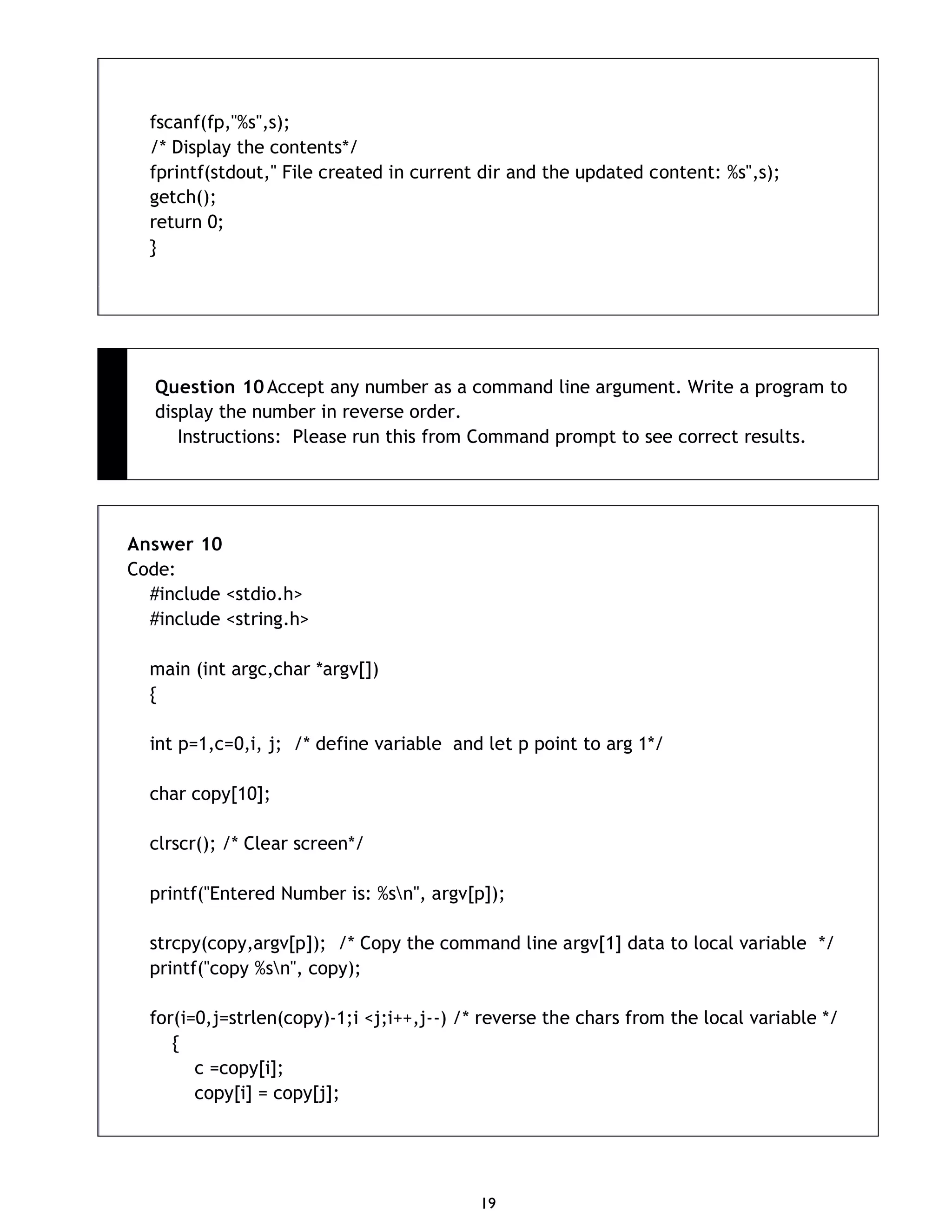 19 fscanf(fp,"%s",s); /* Display the contents*/ fprintf(stdout," File created in current dir and the updated content: %s",s); getch(); return 0; } Question 10 Accept any number as a command line argument. Write a program to display the number in reverse order. Instructions: Please run this from Command prompt to see correct results. Answer 10 Code: #include <stdio.h> #include <string.h> main (int argc,char *argv[]) { int p=1,c=0,i, j; /* define variable and let p point to arg 1*/ char copy[10]; clrscr(); /* Clear screen*/ printf("Entered Number is: %sn", argv[p]); strcpy(copy,argv[p]); /* Copy the command line argv[1] data to local variable */ printf("copy %sn", copy); for(i=0,j=strlen(copy)-1;i <j;i++,j--) /* reverse the chars from the local variable */ { c =copy[i]; copy[i] = copy[j]; 