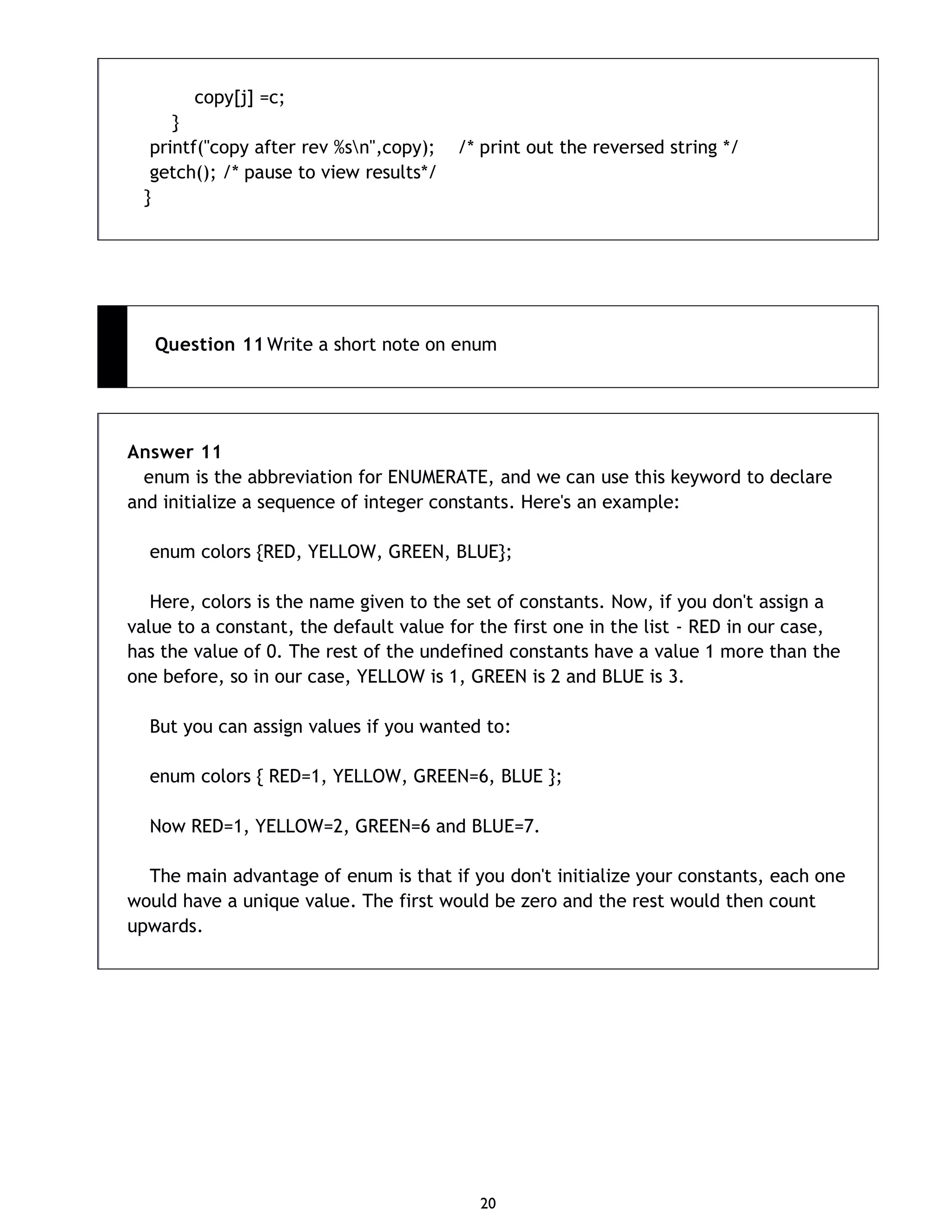 20 copy[j] =c; } printf("copy after rev %sn",copy); /* print out the reversed string */ getch(); /* pause to view results*/ } Question 11 Write a short note on enum Answer 11 enum is the abbreviation for ENUMERATE, and we can use this keyword to declare and initialize a sequence of integer constants. Here's an example: enum colors {RED, YELLOW, GREEN, BLUE}; Here, colors is the name given to the set of constants. Now, if you don't assign a value to a constant, the default value for the first one in the list - RED in our case, has the value of 0. The rest of the undefined constants have a value 1 more than the one before, so in our case, YELLOW is 1, GREEN is 2 and BLUE is 3. But you can assign values if you wanted to: enum colors { RED=1, YELLOW, GREEN=6, BLUE }; Now RED=1, YELLOW=2, GREEN=6 and BLUE=7. The main advantage of enum is that if you don't initialize your constants, each one would have a unique value. The first would be zero and the rest would then count upwards. 