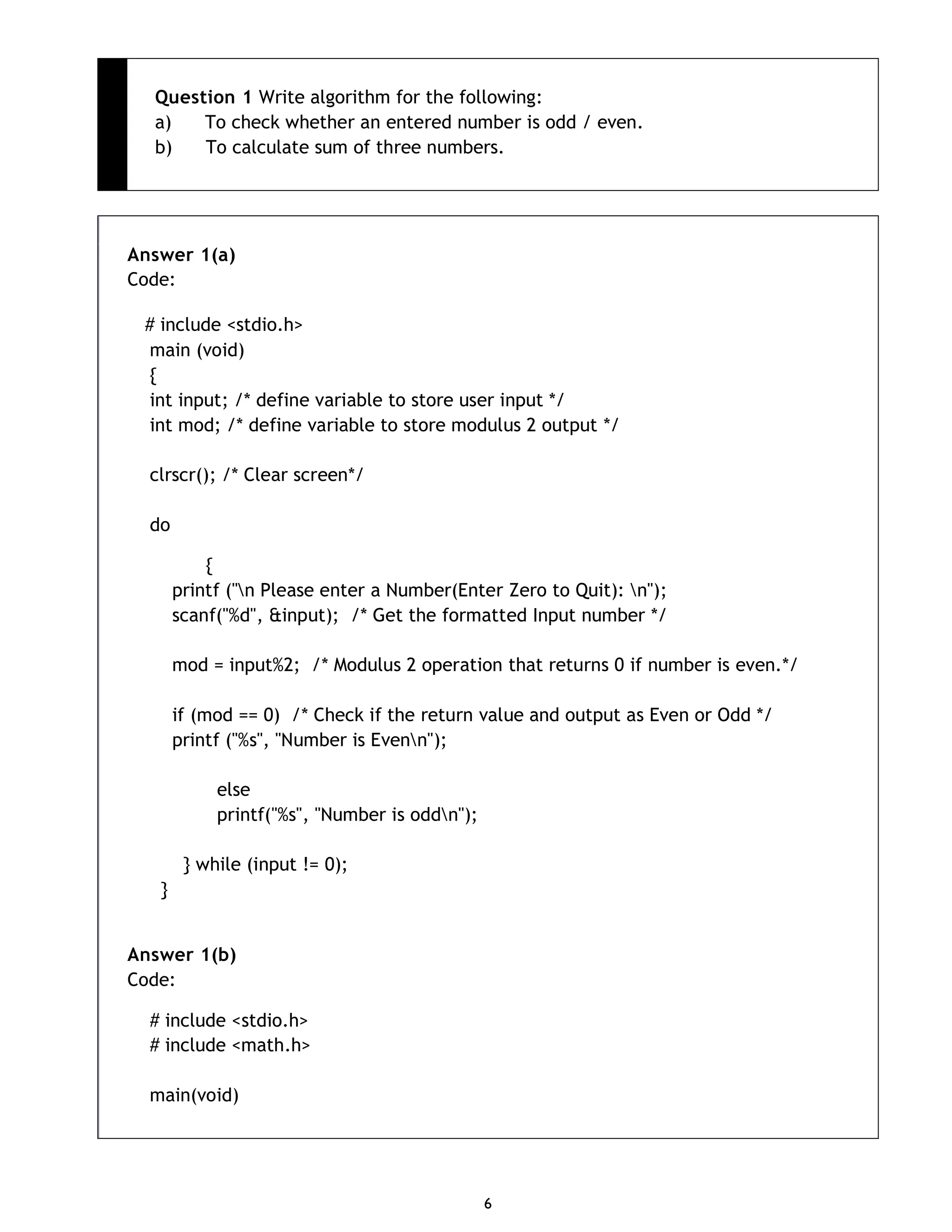 6 Question 1 Write algorithm for the following: a) To check whether an entered number is odd / even. b) To calculate sum of three numbers. Answer 1(a) Code: # include <stdio.h> main (void) { int input; /* define variable to store user input */ int mod; /* define variable to store modulus 2 output */ clrscr(); /* Clear screen*/ do { printf ("n Please enter a Number(Enter Zero to Quit): n"); scanf("%d", &input); /* Get the formatted Input number */ mod = input%2; /* Modulus 2 operation that returns 0 if number is even.*/ if (mod == 0) /* Check if the return value and output as Even or Odd */ printf ("%s", "Number is Evenn"); else printf("%s", "Number is oddn"); } while (input != 0); } Answer 1(b) Code: # include <stdio.h> # include <math.h> main(void) 