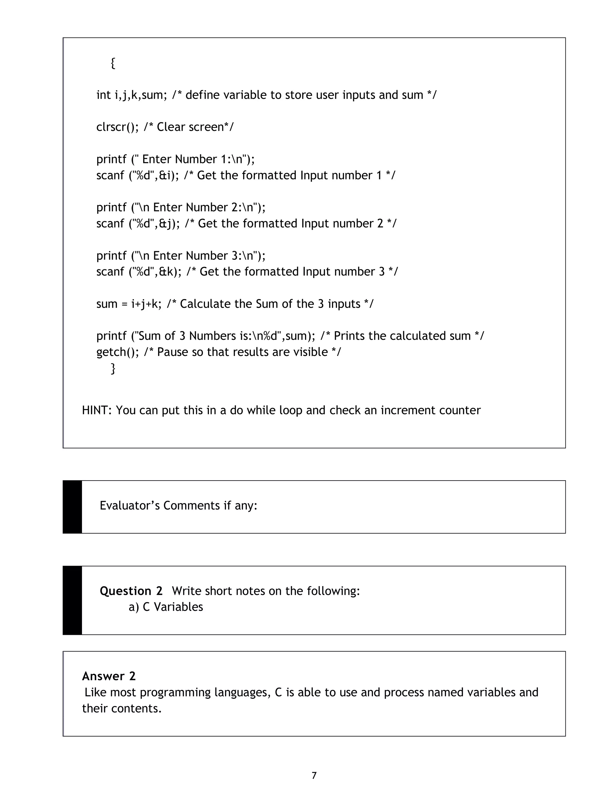 7 { int i,j,k,sum; /* define variable to store user inputs and sum */ clrscr(); /* Clear screen*/ printf (" Enter Number 1:n"); scanf ("%d",&i); /* Get the formatted Input number 1 */ printf ("n Enter Number 2:n"); scanf ("%d",&j); /* Get the formatted Input number 2 */ printf ("n Enter Number 3:n"); scanf ("%d",&k); /* Get the formatted Input number 3 */ sum = i+j+k; /* Calculate the Sum of the 3 inputs */ printf ("Sum of 3 Numbers is:n%d",sum); /* Prints the calculated sum */ getch(); /* Pause so that results are visible */ } HINT: You can put this in a do while loop and check an increment counter Evaluator‟s Comments if any: Question 2 Write short notes on the following: a) C Variables Answer 2 Like most programming languages, C is able to use and process named variables and their contents. 