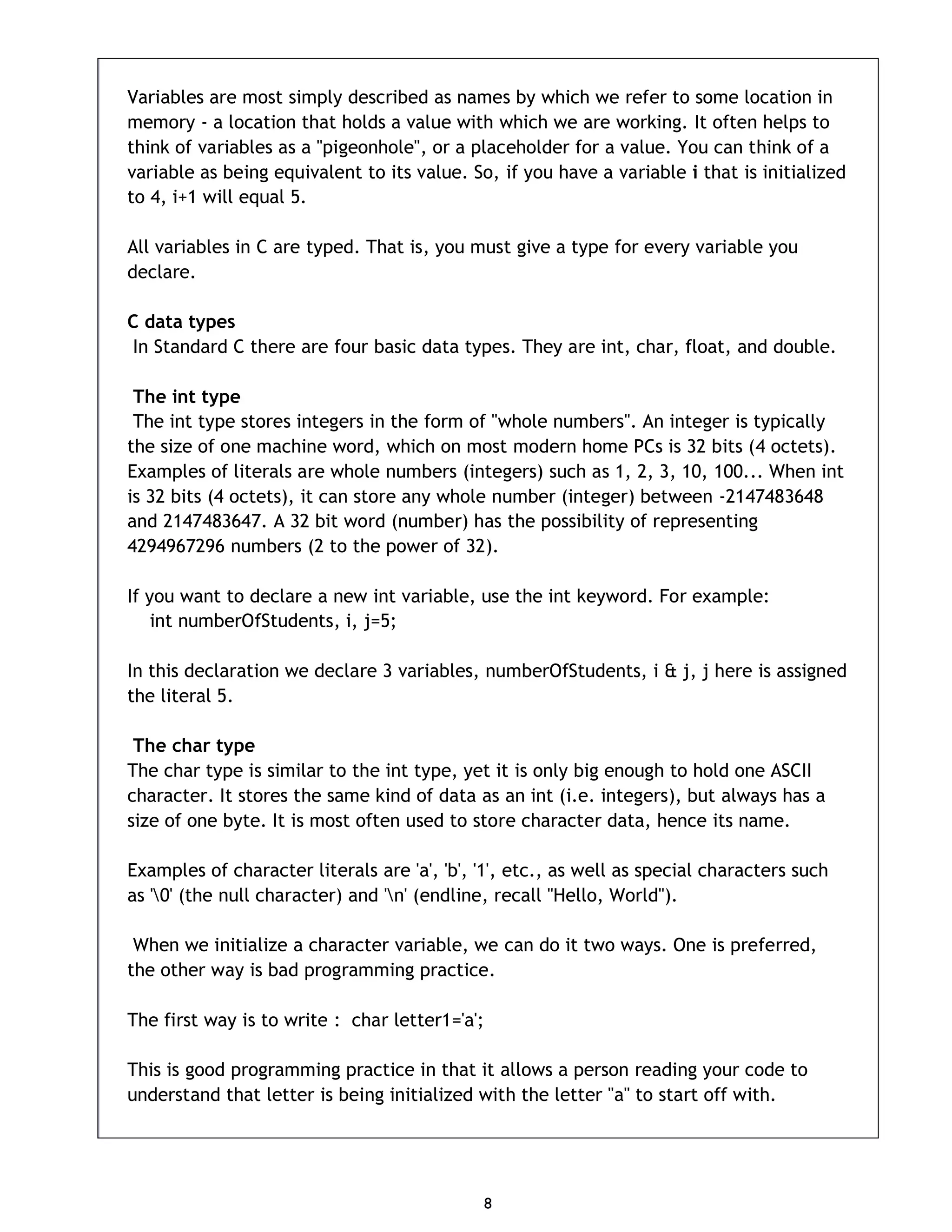 8 Variables are most simply described as names by which we refer to some location in memory - a location that holds a value with which we are working. It often helps to think of variables as a "pigeonhole", or a placeholder for a value. You can think of a variable as being equivalent to its value. So, if you have a variable i that is initialized to 4, i+1 will equal 5. All variables in C are typed. That is, you must give a type for every variable you declare. C data types In Standard C there are four basic data types. They are int, char, float, and double. The int type The int type stores integers in the form of "whole numbers". An integer is typically the size of one machine word, which on most modern home PCs is 32 bits (4 octets). Examples of literals are whole numbers (integers) such as 1, 2, 3, 10, 100... When int is 32 bits (4 octets), it can store any whole number (integer) between -2147483648 and 2147483647. A 32 bit word (number) has the possibility of representing 4294967296 numbers (2 to the power of 32). If you want to declare a new int variable, use the int keyword. For example: int numberOfStudents, i, j=5; In this declaration we declare 3 variables, numberOfStudents, i & j, j here is assigned the literal 5. The char type The char type is similar to the int type, yet it is only big enough to hold one ASCII character. It stores the same kind of data as an int (i.e. integers), but always has a size of one byte. It is most often used to store character data, hence its name. Examples of character literals are 'a', 'b', '1', etc., as well as special characters such as '0' (the null character) and 'n' (endline, recall "Hello, World"). When we initialize a character variable, we can do it two ways. One is preferred, the other way is bad programming practice. The first way is to write : char letter1='a'; This is good programming practice in that it allows a person reading your code to understand that letter is being initialized with the letter "a" to start off with. 
