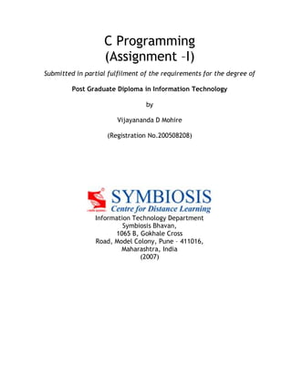 C Programming
(Assignment –I)
Submitted in partial fulfilment of the requirements for the degree of
Post Graduate Diploma in Information Technology
by
Vijayananda D Mohire
(Registration No.200508208)
Information Technology Department
Symbiosis Bhavan,
1065 B, Gokhale Cross
Road, Model Colony, Pune – 411016,
Maharashtra, India
(2007)
 