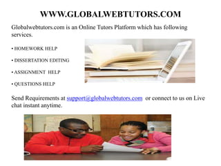 WWW.GLOBALWEBTUTORS.COM
Globalwebtutors.com is an Online Tutors Platform which has following
services.
• HOMEWORK HELP
• DISSERTATION EDITING
• ASSIGNMENT HELP
• QUESTIONS HELP
Send Requirements at support@globalwebtutors.com or connect to us on Live
chat instant anytime.
 