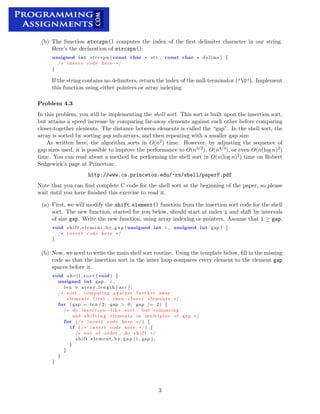 (b) The function strcspn() computes the index of the ﬁrst delimiter character in our string.
Here’s the declaration of strcspn():
unsigned int strcspn ( const char ∗ str , const char ∗ delims ) {
/∗	 i n s e r t code here ∗/
}
If the string contains no delimiters, return the index of the null-terminator (’0’). Implement
this function using either pointers or array indexing.
Problem 4.3
In this problem, you will be implementing the shell sort. This sort is built upon the insertion sort,
but attains a speed increase by comparing far-away elements against each other before comparing
closer-together elements. The distance between elements is called the “gap”. In the shell sort, the
array is sorted by sorting gap sub-arrays, and then repeating with a smaller gap size.
As written here, the algorithm sorts in O(n2) time. However, by adjusting the sequence of
gap sizes used, it is possible to improve the performance to O(n3/2), O(n4/3), or even O(n(log n)2)
time. You can read about a method for performing the shell sort in O(n(log n)2) time on Robert
Sedgewick’s page at Princeton:
http://www.cs.princeton.edu/~rs/shell/paperF.pdf
Note that you can ﬁnd complete C code for the shell sort at the beginning of the paper, so please
wait until you have ﬁnished this exercise to read it.
(a) First, we will modify the shift element() function from the insertion sort code for the shell
sort. The new function, started for you below, should start at index i and shift by intervals
of size gap. Write the new function, using array indexing or pointers. Assume that i ≥ gap.
void shift element by gap ( unsigned int i , unsigned int gap ) {
/∗	 i n s e r t code here ∗/
}
(b) Now, we need to write the main shell sort routine. Using the template below, ﬁll in the missing
code so that the insertion sort in the inner loop compares every element to the element gap
spaces before it.
void s h e l l s o r t ( void ) {

unsigned int gap , i ,

len = array length ( arr ) ;

/∗	 sort , comparing against f a r t h e r away

elements f i r s t , then c l o s e r elements ∗/

for ( gap = len /2; gap > 0; gap /= 2) {
/∗ do i n s e r t i o n −l i k e sort , but comparing

and s h i f t i n g elements in multiples of gap ∗/

for i n s e r t code here
( /∗	 ∗/ ) {
i f ( /∗ i n s e r t code here ∗/ ) {

/∗ out of order , do s h i f t ∗/

shift element by gap ( i , gap ) ;
}

}

}

}

3

 