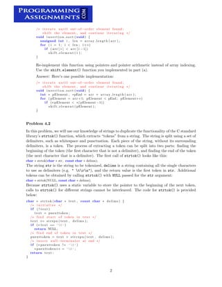 /∗ i t e r a t e u n t i l out−of−order element found ;
s h i f t the element , and continue i t e r a t i n g ∗/
void i n s e r t i o n s o r t ( void ) {
unsigned int i , len = array length ( arr ) ;
for ( i = 1; i < len ; i++)
i f ( arr [ i ] < arr [ i −1])
s h i f t e l e m e n t ( i ) ;
}
Re-implement this function using pointers and pointer arithmetic instead of array indexing.

Use the shift element() function you implemented in part (a).

Answer: Here’s one possible implementation:

/∗ i t e r a t e u n t i l out−of−order element found ;
s h i f t the element , and continue i t e r a t i n g ∗/
void i n s e r t i o n s o r t ( void ) {
int pElement , ∗pEnd = arr + array length ( arr ) ;∗
for ( pElement = arr +1; pElement < pEnd ; pElement++)

i f (∗ pElement < ∗( pElement −1))

s h i f t e l e m e n t ( pElement ) ;

}
Problem 4.2
In this problem, we will use our knowledge of strings to duplicate the functionality of the C standard
library’s strtok() function, which extracts “tokens” from a string. The string is split using a set of
delimiters, such as whitespace and punctuation. Each piece of the string, without its surrounding
delimiters, is a token. The process of extracting a token can be split into two parts: ﬁnding the
beginning of the token (the ﬁrst character that is not a delimiter), and ﬁnding the end of the token
(the next character that is a delimiter). The ﬁrst call of strtok() looks like this:
char ∗ strtok(char ∗ str, const char ∗ delims);
The string str is the string to be tokenized, delims is a string containing all the single characters
to use as delimiters (e.g. " trn"), and the return value is the ﬁrst token in str. Additional
tokens can be obtained by calling strtok() with NULL passed for the str argument:
char ∗ strtok(NULL, const char ∗ delims);
Because strtok() uses a static variable to store the pointer to the beginning of the next token,
calls to strtok() for diﬀerent strings cannot be interleaved. The code for strtok() is provided
below:
char ∗ strtok ( char ∗ text , const char ∗ delims ) {
/∗ i n i t i a l i z e ∗/
i f ( ! text )
text = pnexttoken ;
/∗ find s t a r t of token in text ∗/
text += strspn ( text , delims ) ;
i f (∗ text == ’0’)
return NULL;
/∗ find end of token in text ∗/
pnexttoken = text + strcspn ( text , delims ) ;
/∗ i n s e r t null −terminator at end ∗/
i f (∗ pnexttoken != ’0’)
∗ pnexttoken++ = ’0’ ;

return text ;

}
2
 