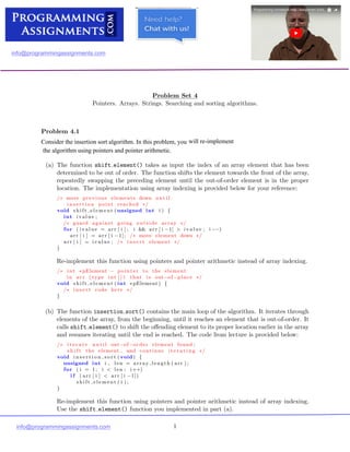 Massachusetts Institute of Technology

Department of Electrical Engineering and Computer Science

6.087: Practical Programming in C
IAP 2010
Problem Set 4
Pointers. Arrays. Strings. Searching and sorting algorithms.
Out: Friday, January 15, 2010.	 Due: Tuesday, January 19, 2010.
Problem 4.1
(a) The function shift element() takes as input the index of an array element that has been

determined to be out of order. The function shifts the element towards the front of the array,

repeatedly swapping the preceding element until the out-of-order element is in the proper

location. The implementation using array indexing is provided below for your reference:

/∗ move previous elements down u n t i l

i n s e r t i o n point reached ∗/

void s h i f t e l e m e n t (unsigned int i ) {

int ivalue ;

/∗	 guard against going outside array ∗/
for ( ival ue = arr [ i ] ; i && arr [ i −1] > iva lue ; i −−)

arr [ i ] = arr [ i −1]; move element down
/∗ ∗/

arr [ i ] = i valu e ; /∗ i n s e r t element ∗/

}
Re-implement this function using pointers and pointer arithmetic instead of array indexing.
/∗	 int ∗pElement − pointer to the element

in arr ( type int [ ] ) that i s out−of−place
 ∗/
void s h i f t e l e m e n t ( int ∗pElement ) {
/∗	 i n s e r t code here ∗/
}
(b) The function insertion sort() contains the main loop of the algorithm. It iterates through

elements of the array, from the beginning, until it reaches an element that is out-of-order. It

calls shift element() to shift the oﬀending element to its proper location earlier in the array

and resumes iterating until the end is reached. The code from lecture is provided below:

/∗	 i t e r a t e u n t i l out−of−order element found ;

s h i f t the element , and continue i t e r a t i n g ∗/

void i n s e r t i o n s o r t ( void ) {

unsigned int i , len = array length ( arr ) ;

for ( i = 1; i < len ; i++)

i f ( arr [ i ] < arr [ i −1])

s h i f t e l e m e n t ( i ) ;

}
Re-implement this function using pointers and pointer arithmetic instead of array indexing.
Use the shift element() function you implemented in part (a).
1
info@programmingassignments.com
info@programmingassignments.com
will	re­implement
the	algorithm	using	pointers	and	pointer	arithmetic.
Consider	the	insertion	sort	algorithm.	In	this	problem,	you
Submit Assignment For Help
Go To Code Diterctly
 
