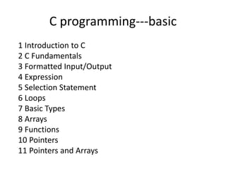C programming---basic 
1 Introduction to C 
2 C Fundamentals 
3 Formatted Input/Output 
4 Expression 
5 Selection Statement 
6 Loops 
7 Basic Types 
8 Arrays 
9 Functions 
10 Pointers 
11 Pointers and Arrays 
 