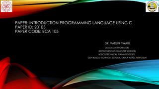 PAPER: INTRODUCTION PROGRAMMING LANGUAGE USING C
PAPER ID: 20105
PAPER CODE: BCA 105
DR. VARUN TIWARI
(ASSOCIATE PROFESSOR)
(DEPARTMENT OF COMPUTER SCIENCE)
BOSCO TECHNICAL TRAINING SOCIETY,
DON BOSCO TECHNICAL SCHOOL, OKHLA ROAD , NEW DELHI
 