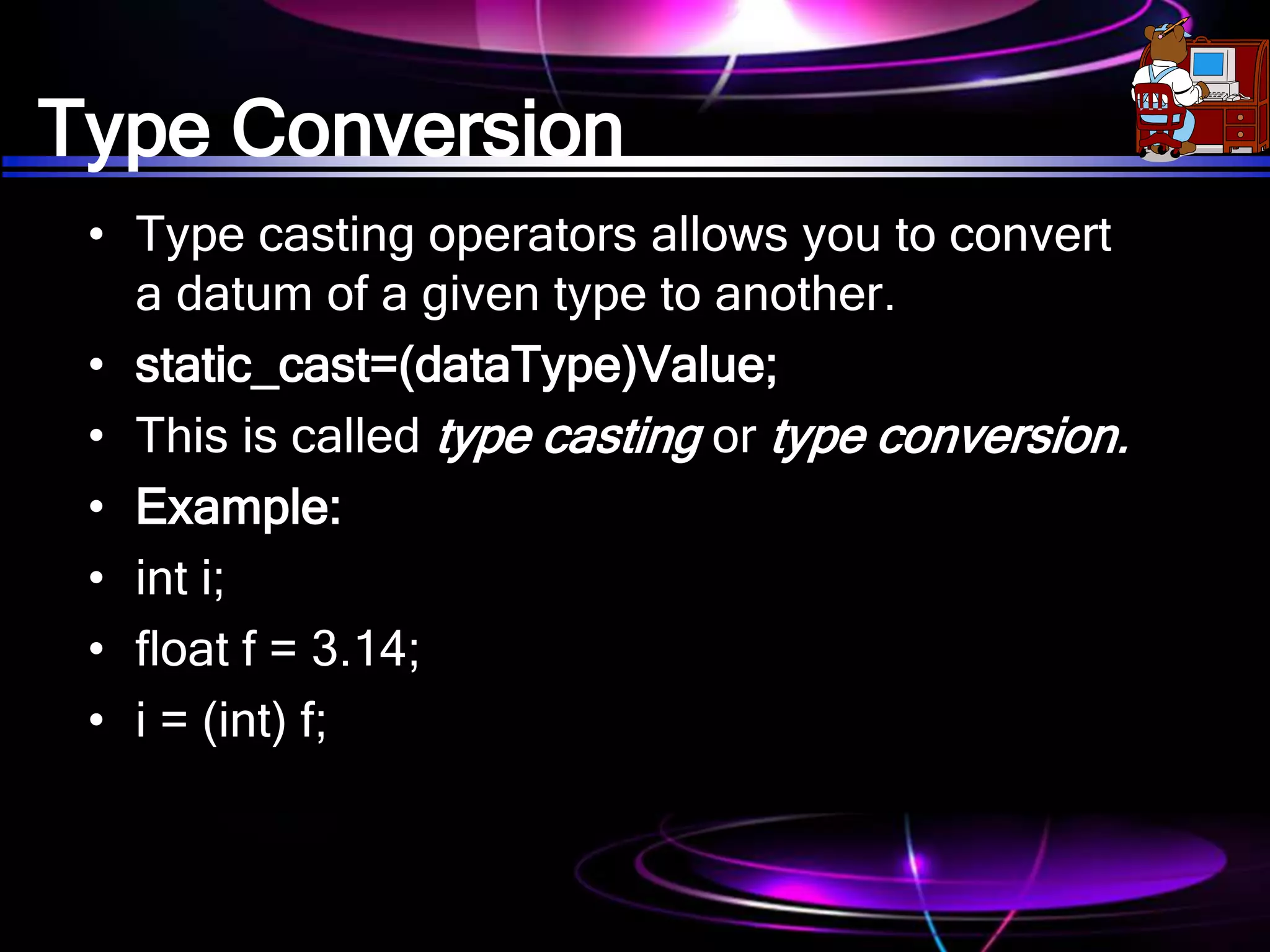 Type Conversion
• Type casting operators allows you to convert
a datum of a given type to another.
• static_cast=(dataType)Value;
• This is called type casting or type conversion.
• Example:
• int i;
• float f = 3.14;
• i = (int) f;
 