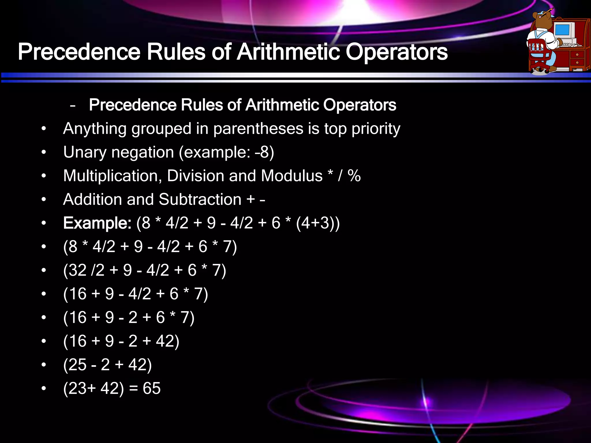 Precedence Rules of Arithmetic Operators
– Precedence Rules of Arithmetic Operators
• Anything grouped in parentheses is top priority
• Unary negation (example: –8)
• Multiplication, Division and Modulus * / %
• Addition and Subtraction + –
• Example: (8 * 4/2 + 9 - 4/2 + 6 * (4+3))
• (8 * 4/2 + 9 - 4/2 + 6 * 7)
• (32 /2 + 9 - 4/2 + 6 * 7)
• (16 + 9 - 4/2 + 6 * 7)
• (16 + 9 - 2 + 6 * 7)
• (16 + 9 - 2 + 42)
• (25 - 2 + 42)
• (23+ 42) = 65
 