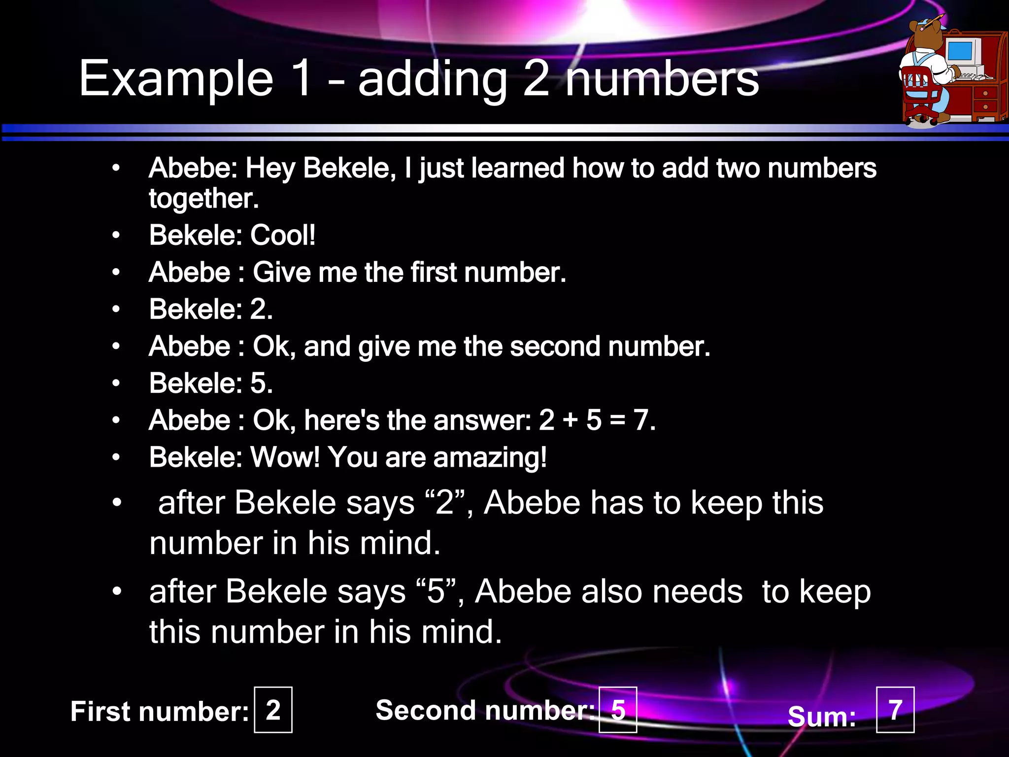 Example 1 – adding 2 numbers
• Abebe: Hey Bekele, I just learned how to add two numbers
together.
• Bekele: Cool!
• Abebe : Give me the first number.
• Bekele: 2.
• Abebe : Ok, and give me the second number.
• Bekele: 5.
• Abebe : Ok, here's the answer: 2 + 5 = 7.
• Bekele: Wow! You are amazing!
• after Bekele says “2”, Abebe has to keep this
number in his mind.
• after Bekele says “5”, Abebe also needs to keep
this number in his mind.
2 5 7
First number: Second number: Sum:
 