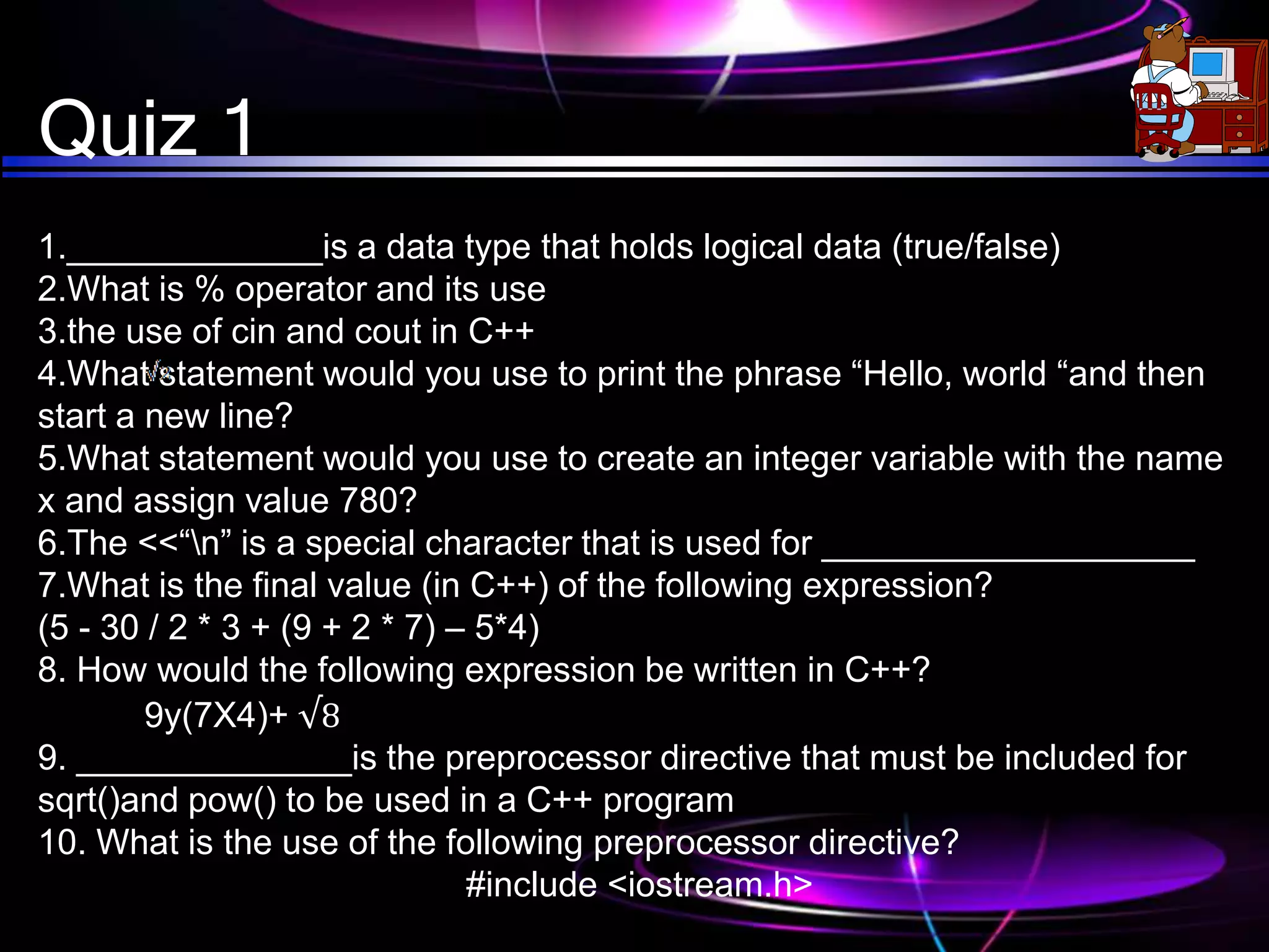 Quiz 1
1._____________is a data type that holds logical data (true/false)
2.What is % operator and its use
3.the use of cin and cout in C++
4.What statement would you use to print the phrase “Hello, world “and then
start a new line?
5.What statement would you use to create an integer variable with the name
x and assign value 780?
6.The <<“n” is a special character that is used for ___________________
7.What is the final value (in C++) of the following expression?
(5 - 30 / 2 * 3 + (9 + 2 * 7) – 5*4)
8. How would the following expression be written in C++?
9y(7X4)+ √8
9. ______________is the preprocessor directive that must be included for
sqrt()and pow() to be used in a C++ program
10. What is the use of the following preprocessor directive?
#include <iostream.h>
 