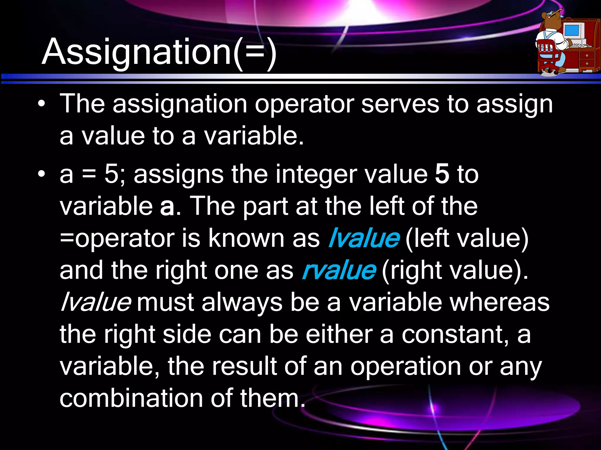 Assignation(=)
• The assignation operator serves to assign
a value to a variable.
• a = 5; assigns the integer value 5 to
variable a. The part at the left of the
=operator is known as lvalue (left value)
and the right one as rvalue (right value).
lvalue must always be a variable whereas
the right side can be either a constant, a
variable, the result of an operation or any
combination of them.
 