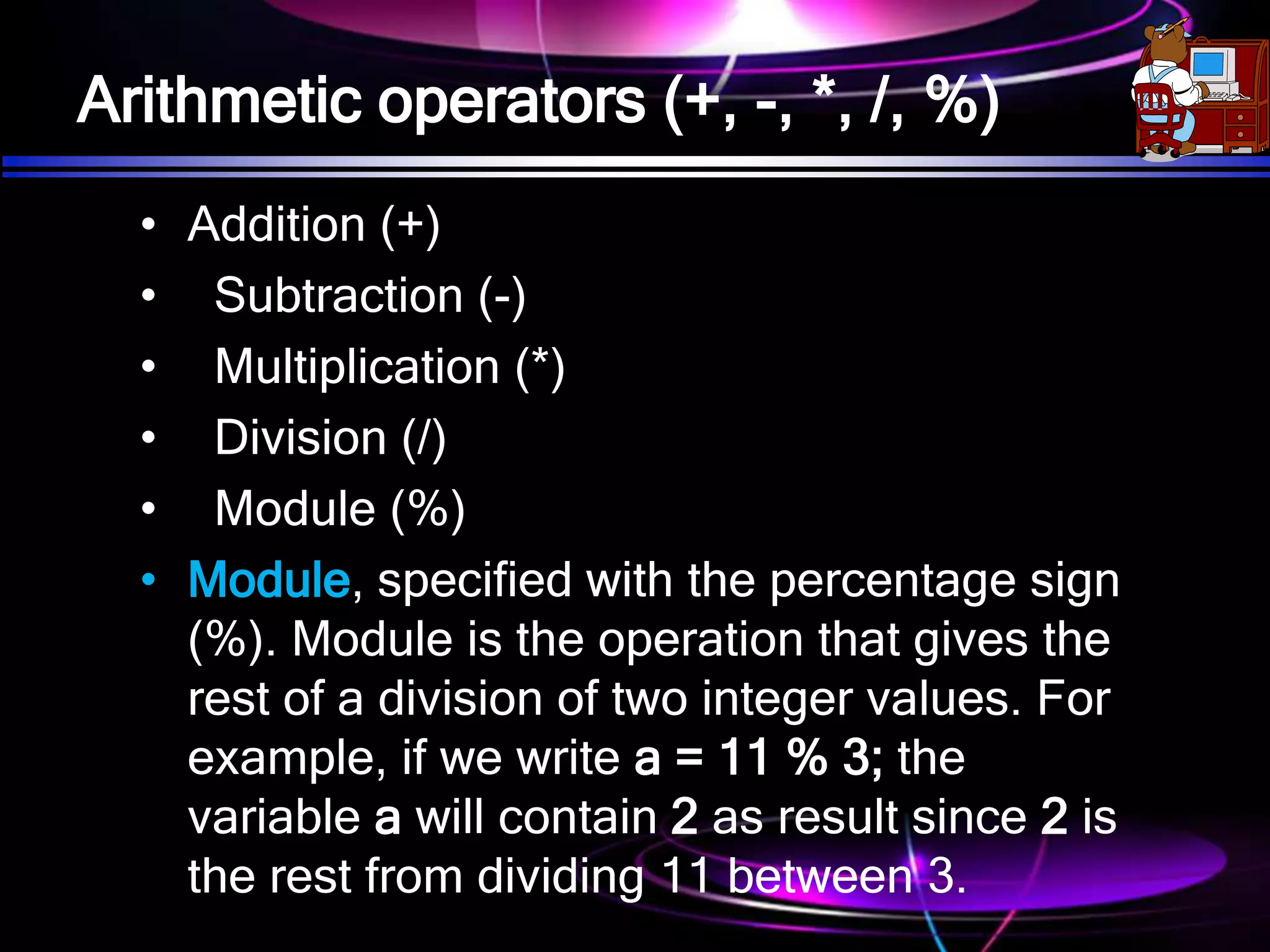Arithmetic operators (+, -, *, /, %)
• Addition (+)
• Subtraction (-)
• Multiplication (*)
• Division (/)
• Module (%)
• Module, specified with the percentage sign
(%). Module is the operation that gives the
rest of a division of two integer values. For
example, if we write a = 11 % 3; the
variable a will contain 2 as result since 2 is
the rest from dividing 11 between 3.
 