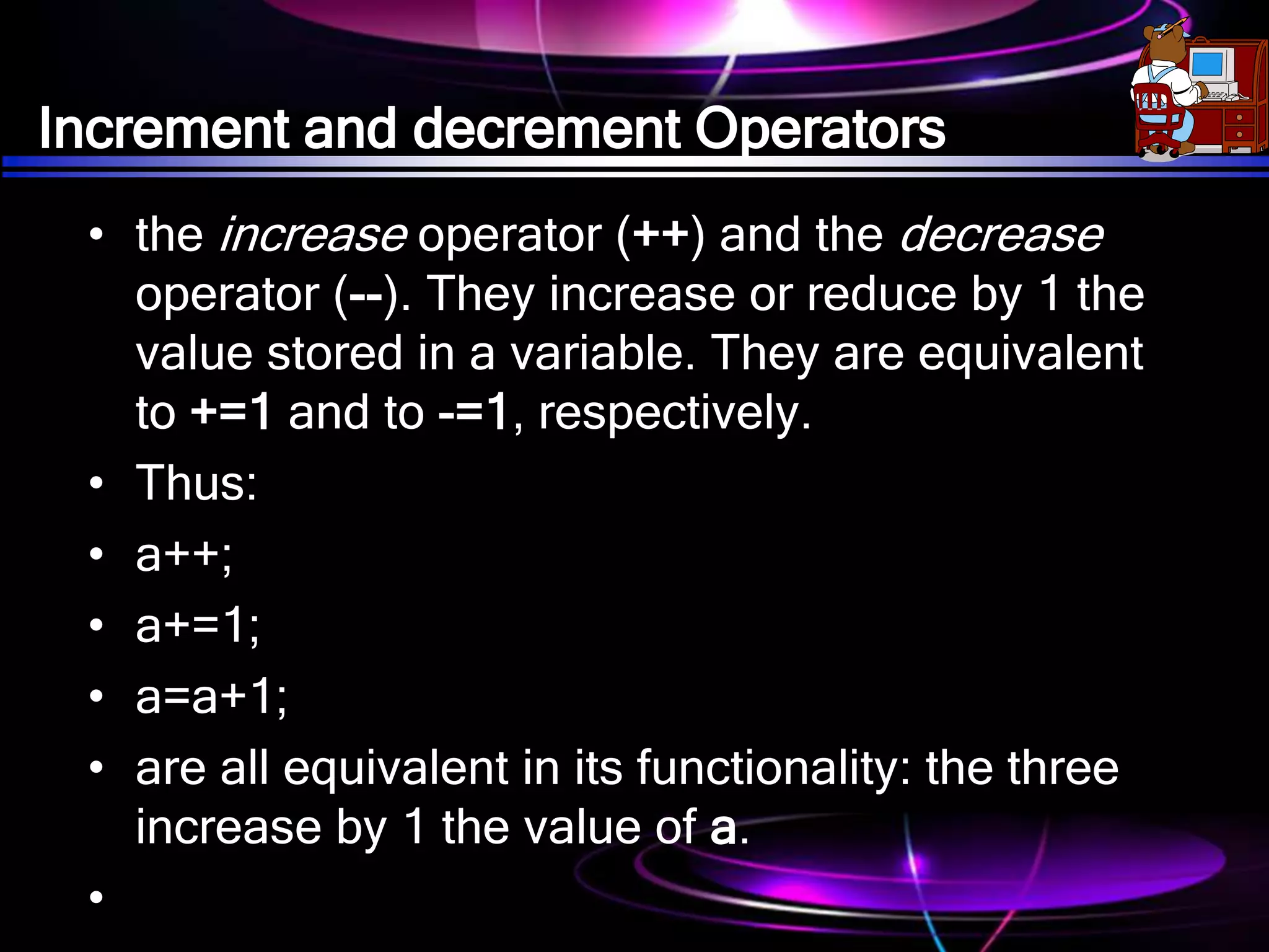 Increment and decrement Operators
• the increase operator (++) and the decrease
operator (--). They increase or reduce by 1 the
value stored in a variable. They are equivalent
to +=1 and to -=1, respectively.
• Thus:
• a++;
• a+=1;
• a=a+1;
• are all equivalent in its functionality: the three
increase by 1 the value of a.
•
 