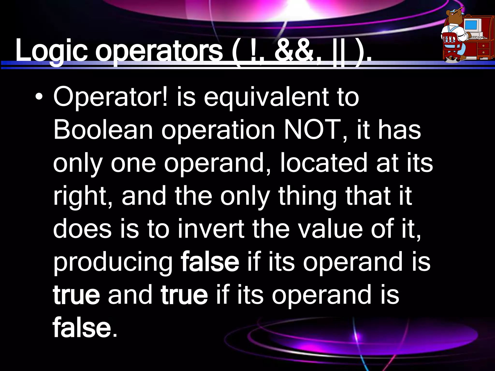 Logic operators ( !, &&, || ).
• Operator! is equivalent to
Boolean operation NOT, it has
only one operand, located at its
right, and the only thing that it
does is to invert the value of it,
producing false if its operand is
true and true if its operand is
false.
 