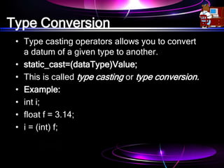 Type Conversion
• Type casting operators allows you to convert
a datum of a given type to another.
• static_cast=(dataType)Value;
• This is called type casting or type conversion.
• Example:
• int i;
• float f = 3.14;
• i = (int) f;
 