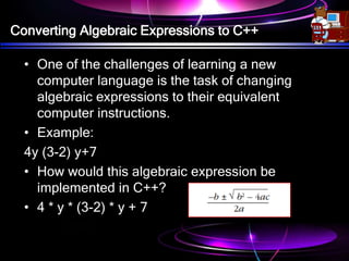 Converting Algebraic Expressions to C++
• One of the challenges of learning a new
computer language is the task of changing
algebraic expressions to their equivalent
computer instructions.
• Example:
4y (3-2) y+7
• How would this algebraic expression be
implemented in C++?
• 4 * y * (3-2) * y + 7
 