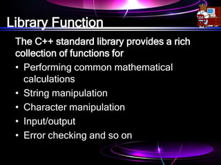 Library Function
The C++ standard library provides a rich
collection of functions for
• Performing common mathematical
calculations
• String manipulation
• Character manipulation
• Input/output
• Error checking and so on
 