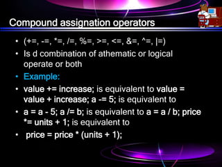 Compound assignation operators
• (+=, -=, *=, /=, %=, >=, <=, &=, ^=, |=)
• Is d combination of athematic or logical
operate or both
• Example:
• value += increase; is equivalent to value =
value + increase; a -= 5; is equivalent to
• a = a - 5; a /= b; is equivalent to a = a / b; price
*= units + 1; is equivalent to
• price = price * (units + 1);
 