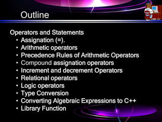 Outline
Operators and Statements
• Assignation (=).
• Arithmetic operators
• Precedence Rules of Arithmetic Operators
• Compound assignation operators
• Increment and decrement Operators
• Relational operators
• Logic operators
• Type Conversion
• Converting Algebraic Expressions to C++
• Library Function
 