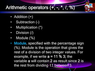 Arithmetic operators (+, -, *, /, %)
• Addition (+)
• Subtraction (-)
• Multiplication (*)
• Division (/)
• Module (%)
• Module, specified with the percentage sign
(%). Module is the operation that gives the
rest of a division of two integer values. For
example, if we write a = 11 % 3; the
variable a will contain 2 as result since 2 is
the rest from dividing 11 between 3.
 