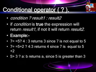 Conditional operator ( ? ).
• condition ? result1 : result2
• if condition is true the expression will
return result1, if not it will return result2.
• Example:-
• 7= =5? 4 : 3 returns 3 since 7 is not equal to 5
• 7= =5+2 ? 4:3 returns 4 since 7 is equal to 5
+2
• 5> 3 ? a: b returns a, since 5 is greater than 3
 