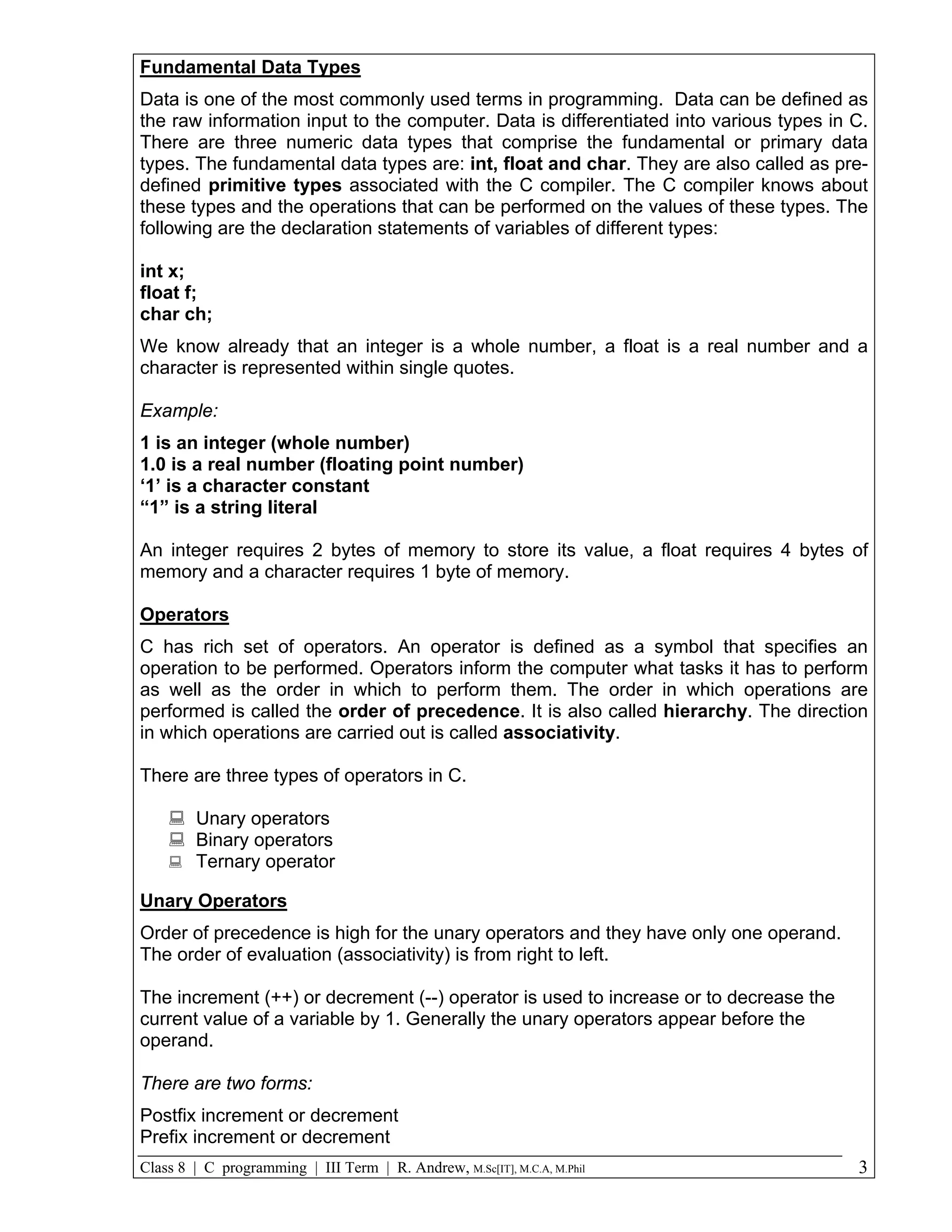 Fundamental Data Types Data is one of the most commonly used terms in programming. Data can be defined as the raw information input to the computer. Data is differentiated into various types in C. There are three numeric data types that comprise the fundamental or primary data types. The fundamental data types are: int, float and char. They are also called as pre- defined primitive types associated with the C compiler. The C compiler knows about these types and the operations that can be performed on the values of these types. The following are the declaration statements of variables of different types: int x; float f; char ch; We know already that an integer is a whole number, a float is a real number and a character is represented within single quotes. Example: 1 is an integer (whole number) 1.0 is a real number (floating point number) ‘1’ is a character constant “1” is a string literal An integer requires 2 bytes of memory to store its value, a float requires 4 bytes of memory and a character requires 1 byte of memory. Operators C has rich set of operators. An operator is defined as a symbol that specifies an operation to be performed. Operators inform the computer what tasks it has to perform as well as the order in which to perform them. The order in which operations are performed is called the order of precedence. It is also called hierarchy. The direction in which operations are carried out is called associativity. There are three types of operators in C.  Unary operators  Binary operators  Ternary operator Unary Operators Order of precedence is high for the unary operators and they have only one operand. The order of evaluation (associativity) is from right to left. The increment (++) or decrement (--) operator is used to increase or to decrease the current value of a variable by 1. Generally the unary operators appear before the operand. There are two forms: Postfix increment or decrement Prefix increment or decrement Class 8 | C programming | III Term | R. Andrew, M.Sc[IT], M.C.A, M.Phil 3 