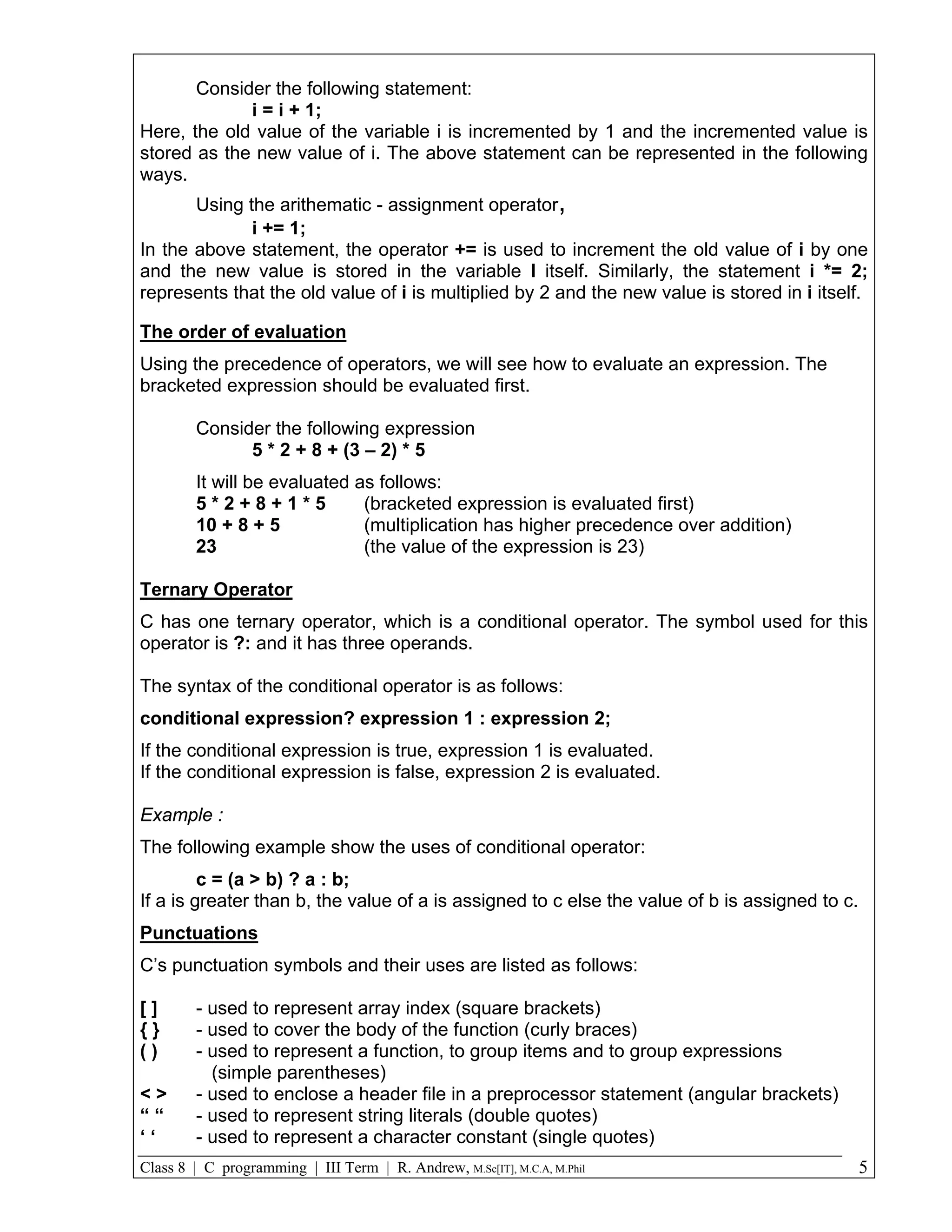 Consider the following statement: i = i + 1; Here, the old value of the variable i is incremented by 1 and the incremented value is stored as the new value of i. The above statement can be represented in the following ways. Using the arithematic - assignment operator, i += 1; In the above statement, the operator += is used to increment the old value of i by one and the new value is stored in the variable I itself. Similarly, the statement i *= 2; represents that the old value of i is multiplied by 2 and the new value is stored in i itself. The order of evaluation Using the precedence of operators, we will see how to evaluate an expression. The bracketed expression should be evaluated first. Consider the following expression 5 * 2 + 8 + (3 – 2) * 5 It will be evaluated as follows: 5*2+8+1*5 (bracketed expression is evaluated first) 10 + 8 + 5 (multiplication has higher precedence over addition) 23 (the value of the expression is 23) Ternary Operator C has one ternary operator, which is a conditional operator. The symbol used for this operator is ?: and it has three operands. The syntax of the conditional operator is as follows: conditional expression? expression 1 : expression 2; If the conditional expression is true, expression 1 is evaluated. If the conditional expression is false, expression 2 is evaluated. Example : The following example show the uses of conditional operator: c = (a > b) ? a : b; If a is greater than b, the value of a is assigned to c else the value of b is assigned to c. Punctuations C’s punctuation symbols and their uses are listed as follows: [] - used to represent array index (square brackets) {} - used to cover the body of the function (curly braces) () - used to represent a function, to group items and to group expressions (simple parentheses) <> - used to enclose a header file in a preprocessor statement (angular brackets) ““ - used to represent string literals (double quotes) ‘‘ - used to represent a character constant (single quotes) Class 8 | C programming | III Term | R. Andrew, M.Sc[IT], M.C.A, M.Phil 5 