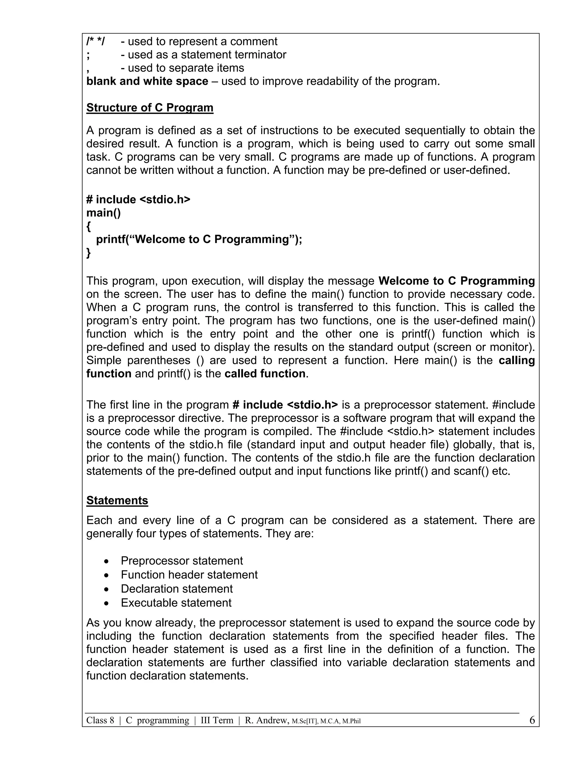/* */ - used to represent a comment ; - used as a statement terminator , - used to separate items blank and white space – used to improve readability of the program. Structure of C Program A program is defined as a set of instructions to be executed sequentially to obtain the desired result. A function is a program, which is being used to carry out some small task. C programs can be very small. C programs are made up of functions. A program cannot be written without a function. A function may be pre-defined or user-defined. # include <stdio.h> main() { printf(“Welcome to C Programming”); } This program, upon execution, will display the message Welcome to C Programming on the screen. The user has to define the main() function to provide necessary code. When a C program runs, the control is transferred to this function. This is called the program’s entry point. The program has two functions, one is the user-defined main() function which is the entry point and the other one is printf() function which is pre-defined and used to display the results on the standard output (screen or monitor). Simple parentheses () are used to represent a function. Here main() is the calling function and printf() is the called function. The first line in the program # include <stdio.h> is a preprocessor statement. #include is a preprocessor directive. The preprocessor is a software program that will expand the source code while the program is compiled. The #include <stdio.h> statement includes the contents of the stdio.h file (standard input and output header file) globally, that is, prior to the main() function. The contents of the stdio.h file are the function declaration statements of the pre-defined output and input functions like printf() and scanf() etc. Statements Each and every line of a C program can be considered as a statement. There are generally four types of statements. They are:  Preprocessor statement  Function header statement  Declaration statement  Executable statement As you know already, the preprocessor statement is used to expand the source code by including the function declaration statements from the specified header files. The function header statement is used as a first line in the definition of a function. The declaration statements are further classified into variable declaration statements and function declaration statements. Class 8 | C programming | III Term | R. Andrew, M.Sc[IT], M.C.A, M.Phil 6 