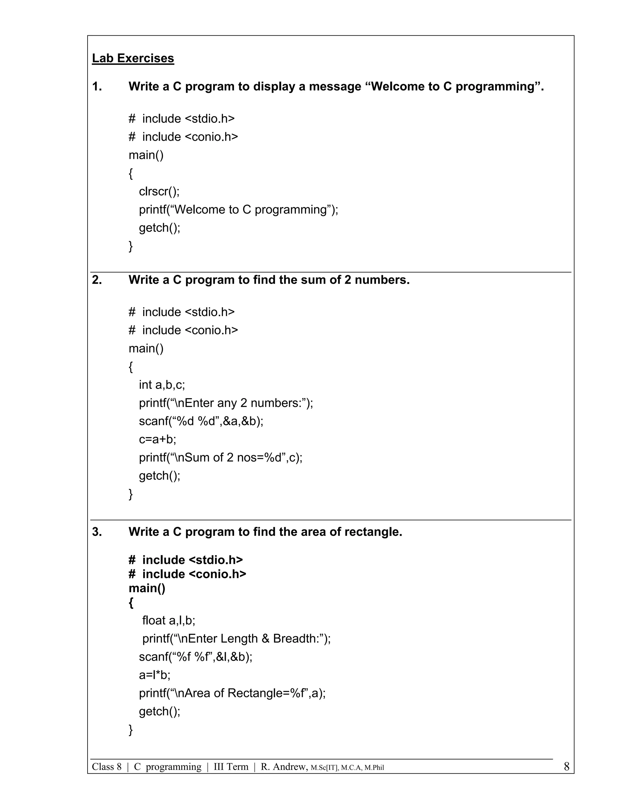 Lab Exercises 1. Write a C program to display a message “Welcome to C programming”. # include <stdio.h> # include <conio.h> main() { clrscr(); printf(“Welcome to C programming”); getch(); } 2. Write a C program to find the sum of 2 numbers. # include <stdio.h> # include <conio.h> main() { int a,b,c; printf(“nEnter any 2 numbers:”); scanf(“%d %d”,&a,&b); c=a+b; printf(“nSum of 2 nos=%d”,c); getch(); } 3. Write a C program to find the area of rectangle. # include <stdio.h> # include <conio.h> main() { float a,l,b; printf(“nEnter Length & Breadth:”); scanf(“%f %f”,&l,&b); a=l*b; printf(“nArea of Rectangle=%f”,a); getch(); } Class 8 | C programming | III Term | R. Andrew, M.Sc[IT], M.C.A, M.Phil 8 