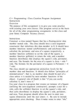 C++ Programming: Class Creation Program Assignment
Instructions
Overview
The purpose of this assignment is to give you some practice
with creating your own classes. This program serves as the basis
for all of the other programming assignments in this class and
your future Computer Science classes.
Instructions
Construct a class named Square that has a floating-point data
member named side. The class should have a zero-argument
constructor that initializes this data member to 0. It should have
member functions named calcPerimeter() and calcArea() that
calculate the perimeter and area of a square respectively, a
member function setSide() to set the side of the square, a
member function getSide() to return the side, and a member
function showData() that displays the square’s side, perimeter,
and area. The formula for the area of a square is Area = side *
side. The formula for the perimeter of a square is Perimeter = 4
* side.
The class should use appropriate protection levels for the
member data and functions. It should also follow “principles of
minimalization”: that is, no member data should be part of a
class unless it is needed by most member functions of the
object. A general rule of thumb is that “if you can easily
calculate it, don’t store it.”
Use your class in a program that creates an instance of a Square
(utilizing the zero-argument constructor), prompts a user for a
side, calls the setSide() function to set the square’s side, and
then calls showData() to display the square’s side, perimeter,
and area. Your program should allow the user to enter new
square dimensions until the user enters -1. Be sure to include
appropriate error checking. Does it make sense to enter “abc”
 