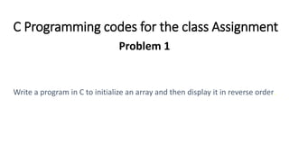 C Programming codes for the class Assignment
Problem 1
Write a program in C to initialize an array and then display it in reverse order.
 