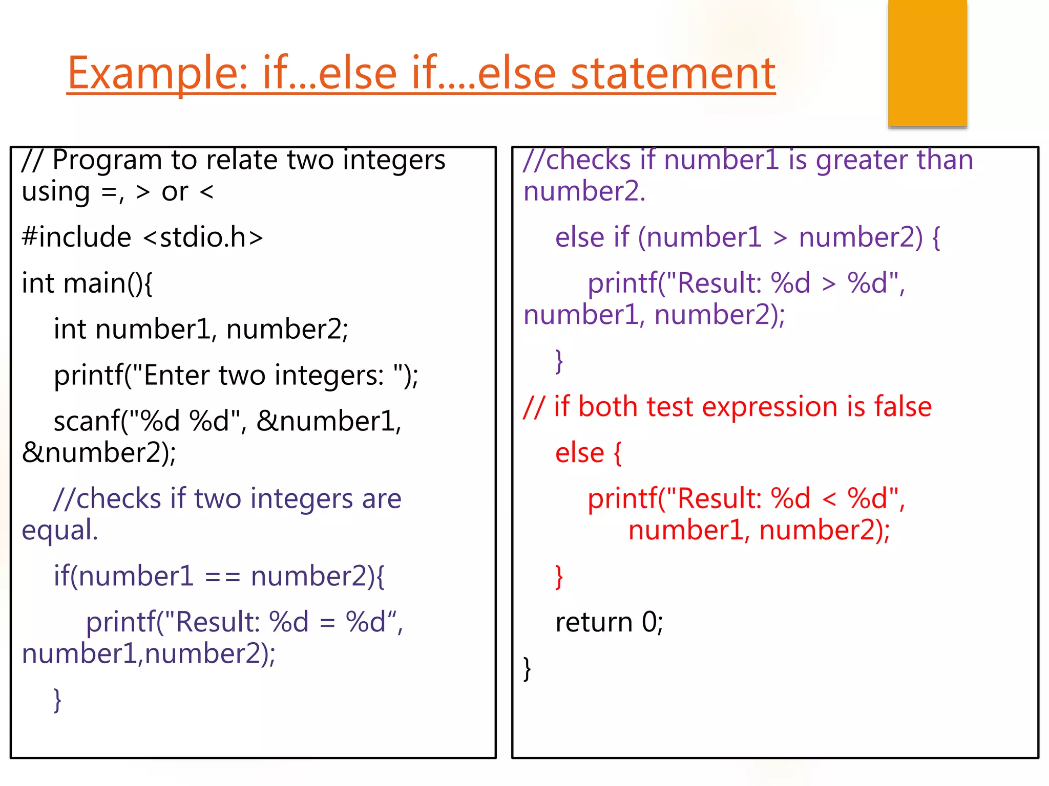 Example: if...else if....else statement
// Program to relate two integers
using =, > or <
#include <stdio.h>
int main(){
int number1, number2;
printf("Enter two integers: ");
scanf("%d %d", &number1,
&number2);
//checks if two integers are
equal.
if(number1 == number2){
printf("Result: %d = %d“,
number1,number2);
}
//checks if number1 is greater than
number2.
else if (number1 > number2) {
printf("Result: %d > %d",
number1, number2);
}
// if both test expression is false
else {
printf("Result: %d < %d",
number1, number2);
}
return 0;
}
 