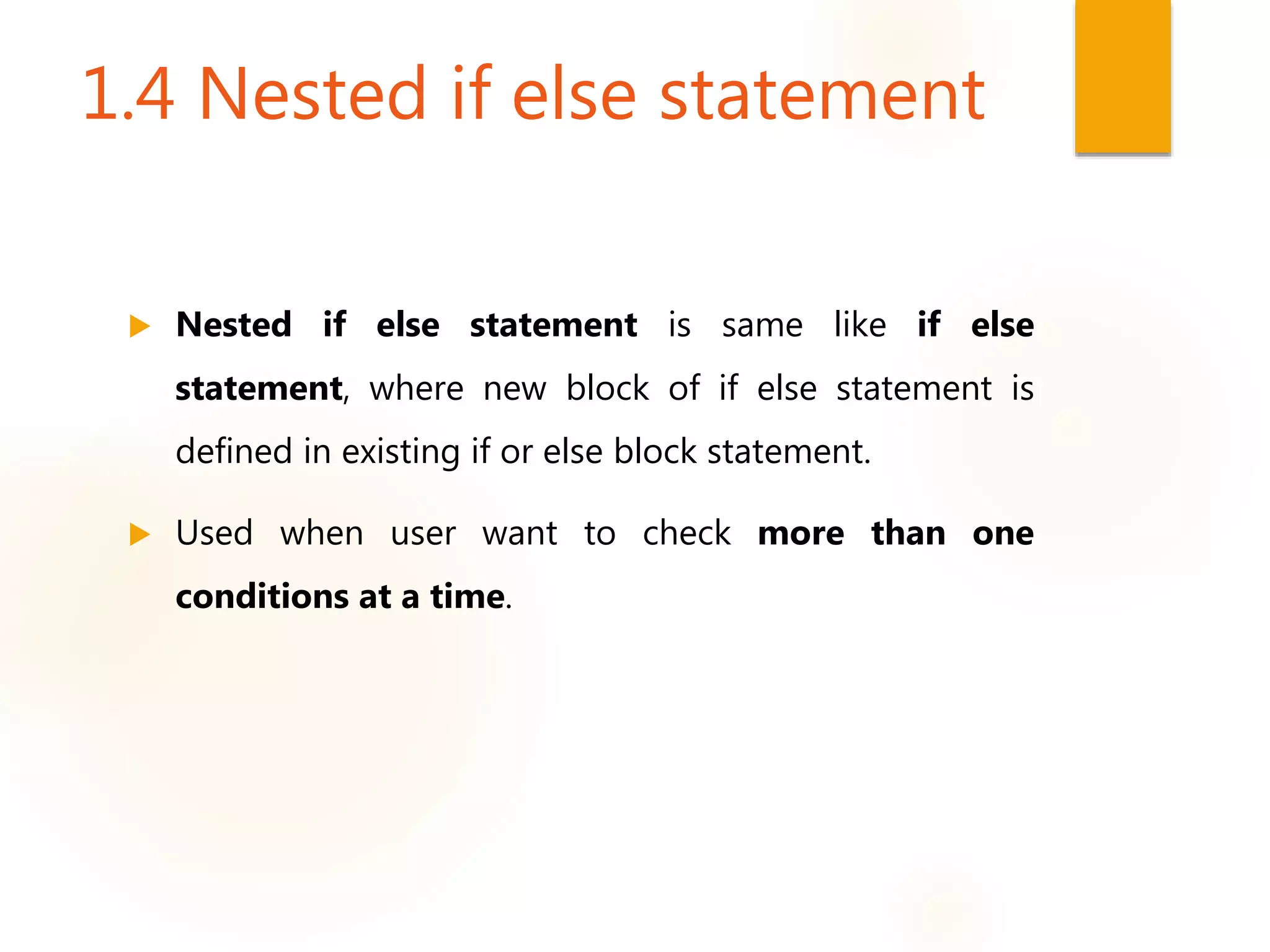 1.4 Nested if else statement
 Nested if else statement is same like if else
statement, where new block of if else statement is
defined in existing if or else block statement.
 Used when user want to check more than one
conditions at a time.
 