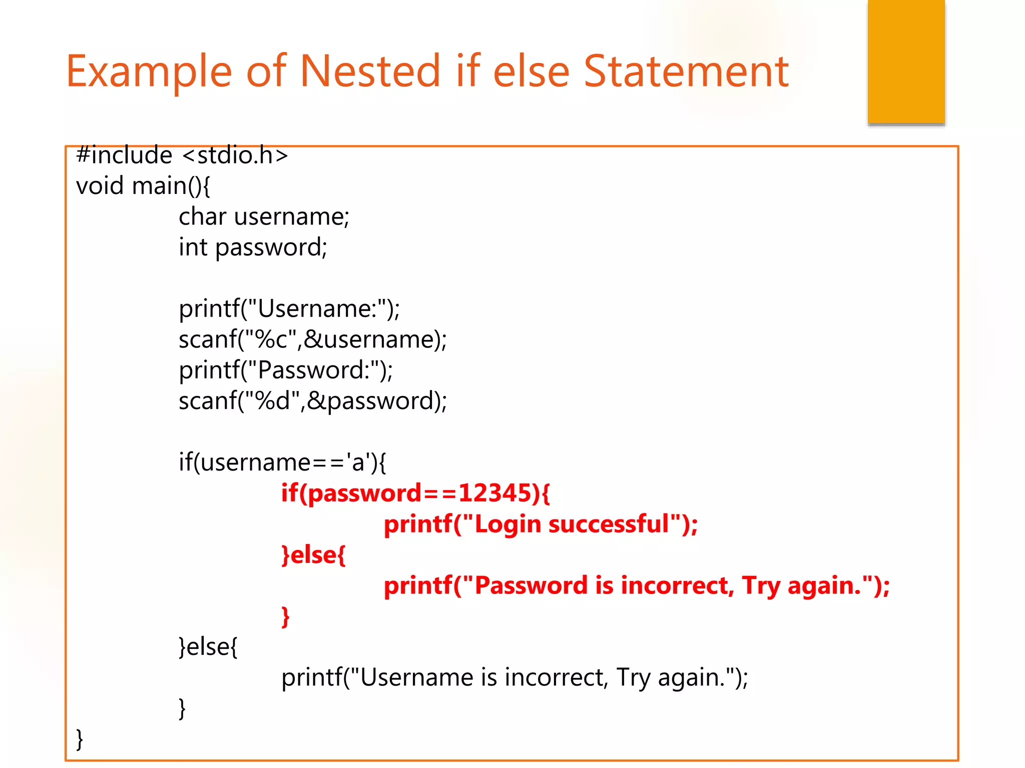 Example of Nested if else Statement
#include <stdio.h>
void main(){
char username;
int password;
printf("Username:");
scanf("%c",&username);
printf("Password:");
scanf("%d",&password);
if(username=='a'){
if(password==12345){
printf("Login successful");
}else{
printf("Password is incorrect, Try again.");
}
}else{
printf("Username is incorrect, Try again.");
}
}
 
