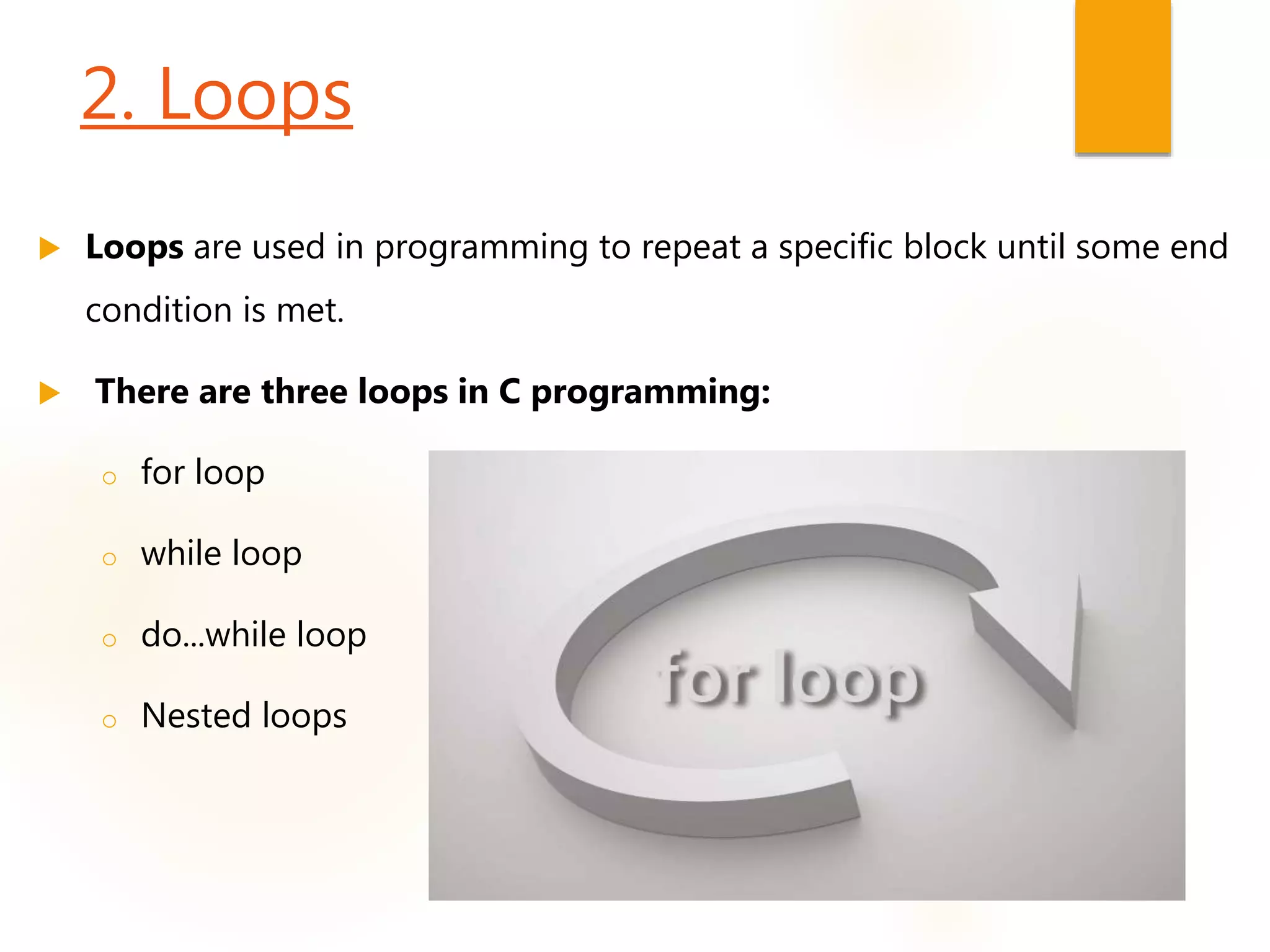 2. Loops
 Loops are used in programming to repeat a specific block until some end
condition is met.
 There are three loops in C programming:
o for loop
o while loop
o do...while loop
o Nested loops
 